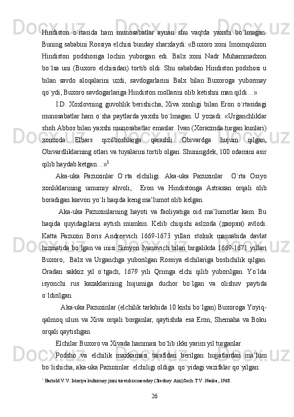Hindiston   o`rtasida   ham   munosabatlar   aynan   shu   vaqtda   yaxshi   bo`lmagan.
Buning sababini Rossiya elchisi bunday sharxlaydi: «Buxoro xoni Imomqulixon
Hindiston   podshosiga   lochin   yuborgan   edi.   Balx   xoni   Nadr   Muhammadxon
bo`lsa   uni   (Buxoro   elchisidan)   tortib   oldi.   Shu   sababdan   Hindiston   podshosi   u
bilan   savdo   aloqalarini   uzdi,   savdogarlarini   Balx   bilan   Buxoroga   yubormay
qo`ydi, Buxoro savdogarlariga Hindiston mollarini olib ketishni man qildi…»
I.D.   Xoxlovning   guvohlik   berishicha,   Xiva   xonligi   bilan   Eron   o`rtasidagi
munosabatlar ham o`sha paytlarda yaxshi bo`lmagan. U yozadi: «Urganchliklar
shoh Abbos bilan yaxshi munosabatlar emaslar. Ivan (Xorazmda turgan kunlari)
xonzoda   Elbars   qizilboshlarga   qarashli   Obivardga   hujum   qilgan,
Obivardliklarning otlari va tuyalarini tortib olgan. Shuningdek, 100 odamini asir
qilib haydab ketgan…» 1
Aka-uka   Pazuxinlar   O`rta   elchiligi.   Aka-uka   Pazuxinlar     O`rta   Osiyo
xonliklarining   umumiy   ahvoli,     Eron   va   Hindistonga   Astraxan   orqali   olib
boradigan karvon yo`li haqida keng ma’lumot olib kelgan. 
  Aka-uka   Pazuxinlarning   hayoti   va   faoliyatiga   oid   ma’lumotlar   kam.   Bu
haqida   quyidagilarni   aytish   mumkin.   Kelib   chiqishi   aslzoda   ( дворян )   avlodi.
Katta   Pazuxin   Boris   Andreevich   1669-1673   yillari   stolnik   mansabida   davlat
hizmatida bo`lgan va inisi Simyon Ivanovich bilan birgalikda 1669-1671 yillari
Buxoro,     Balx   va   Urganchga   yuborilgan   Rossiya   elchilariga   boshchilik   qilgan.
Oradan   sakkiz   yil   o`tgach,   1679   yili   Qrimga   elchi   qilib   yuborilgan.   Yo`lda
isyonchi   rus   kazaklarining   hujumiga   duchor   bo`lgan   va   olishuv   paytida
o`ldirilgan. 
   Aka-uka Pazuxinlar (elchilik tarkibida 10 kishi bo`lgan) Buxoroga Yoyiq-
qalmoq   ulusi   va   Xiva   orqali   borganlar,   qaytishda   esa   Eron,   Shemaha   va   Boku
orqali qaytishgan. 
Elchilar Buxoro va Xivada hammasi bo`lib ikki yarim yil turganlar. 
Podsho   va   elchilik   maxkamasi   tarafidan   berilgan   hujjatlardan   ma’lum
bo`lishicha, aka-uka Pazuxinlar  elchiligi oldiga  qo`yidagi vazifalar qo`yilgan: 
1
 Bartold V.V. Istoriya kulturnoy jizni turetskix narodoy (Sredney Azii)Soch.T.V. Nauka, 1968.
26 