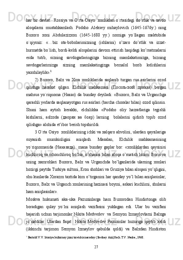 har bir davlat:   Rossiya va O`rta Osiyo   xonliklari o`rtasidagi do`stlik va savdo
aloqalarni   mustahkamlash.   Podsho   Aleksey   mihaylovich   (1645-1676y.)   ning
Buxoro   xoni   Abdulazizxon   (1645-1680   yy.)   nomiga   yo`llagan   maktubida
o`qiymiz:   «…biz   ota-bobolarimizning   (ishlarini)   o’zaro   do’stlik   va   izzat-
hurmatda bo`lish, bordi-keldi aloqalarini davom ettirish haqidagi ko’rsatmalarni
esda   tutib,   sizning   savdogarlaringizga   bizning   mamlakatimizga,   bizning
savdogarlarimizga   sizning   mamlakatingizga   bemalol   borib   kelishlarini
yaxshilaylik». 1
 
2)   Buxoro,   Balx   va   Xiva   xonliklarida   saqlanib   turgan   rus   asirlarini   ozod
qilishga   harakat   qilgan.   Elchilik   mahkamasi   ( Посольский   приказ )   bergan
mahsus   yo`riqnoma   ( Наказ )   da   bunday   deyiladi:   «Buxoro,   Balx   va   Urganchga
qarashli yerlarda saqlanayotgan rus asirlari (barcha choralar bilan) ozod qilinsin.
Shuni   ham   aytish   kerakki,   elchilikka   «Podsho   oliy   hazratlariga   tegishli
kishilarni,   aslzoda   ( дворян   ва   бояр )   larning     bolalarini   qidirib   topib   ozod
qilishga» alohida et’ibor berish topshirildi. 
3 O`rta Osiyo  xonliklarining ichki va xalqaro ahvolini, ulardan qaysilariga
suyanish   mumkinligini   aniqlash.   Masalan,   Elchilik   mahkamasining
yo`riqnomasida   ( Наказида )     mana   bunday   gaplar   bor:   «xonliklardan   qaysinisi
kuchliroq va ishonchliroq bo’lsa, o’shanisi bilan aloqa o’rnatish lozim. Boris va
uning   xamrohlari   Buxoro,   Balx   va   Urganchda   bo’lganlarida   ularning   xonlari
hozirgi paytda Turkiya sultoni, Eron shohlari va Gruziya bilan aloqasi yo’qligini,
shu kunlarda Xorazm taxtida kim o’tirganini har qanday yo’l bilan aniqlasinlar;
Buxoro, Balx va Urganch xonlarining hazinasi boymi, askari kuchlimi, shularni
ham aniqlasinlar». 
Moskva   hukumati   aka-uka   Pazuxinlarga   ham   Buxorodan   Hindistonga   olib
boradigan   qulay   yo`lni   aniqlash   vazifasini   yuklagan   edi.   Ular   bu   vazifani
bajarish uchun tarjimonlar Nikita Medvedev   va Semyon Izmaylovlarni Balxga
jo’natdilar.   Ulardan   faqat     Nikita   Medvedev   Pazuxinlar   huzuriga   qaytib   keldi
(ikkinchi   tarjimon   Semyon   Izmaylov   qabulda   qoldi)   va   Balxdan   Hindiston
1
 Bartold V.V. Istoriya kulturnoy jizni turetskix narodoy (Sredney Azii)Soch.T.V. Nauka, 1968.
27 