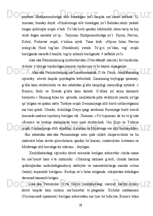 poytaxti   Shohjaxonobodga   olib   boradigan   yo’l   haqida   ma’lumot   keltirdi.   U,
xususan, bunday deydi: «Hindistonga olib boradigan yo’l Balxdan aholi yashab
turgan qishloqlar orqali o’tadi. Yo’lda hech qanday odobsizlik, talon-taroj va boj
olish   degan   narsalar   yo’q»   .   Tarjimon   Shohjaxonobodga   yo’l     Hijron,   Parvon,
Kobul,   Peshovar   orqali   o’tishini   aytdi.   Yana   dedi:   «Hijron   bilan   Parvon
oralig`ida   Hind   tog’lari   (Hindikush)   yotadi.   To’g`ri   yo’ldan,   tog’   orqali
borilganda masofa 6 kunlik, tog’ni aylanib borilganda  4 xaftalik yo’l». 
Aka-uka Pazuxinlarning hisobotlaridan ( Статейный   список ) ko’rinishicha,
elchilar o’zlariga topshirilgan hamma topshiriqni to’la bajara olmaganlar. 
    Aka-uka   Pazuxinlarning   ma’lumotnomasida   O`rta   Osiyo     xonliklarining
iqtisodiy     ahvoli   haqida   quyidagilar   keltiriladi:   Zaminning   boyligiga   qaramay,
g’alla  kam   etishtirilishi  va  shu  sababdan  g’alla  tanqisligi  mavjudligi   aytiladi:  «
Buxoro,   Balx   va   Xivada   g’alla   kam   ekiladi.   G’allasi   yil   sayin   kamayib
borayotir.» Shuning bilan bir  qatorda, xonliklarda pilla etishtirish yaxshi yo’lga
qo’yilgani va ipakni xatto Turkiya orqali Germaniyaga olib borib sotilayotganini
ma`lum qiladi. Chunki, elchilikga Osiyo ipagi savdosini Rossiyaga burib borish
hususida mahsus topshiriq berilgan edi. Xususan, «Yo’riqnoma» da bu to’g’rida
«Buxoro   va   boshqa   shaharlarda   hom   ipak   etishtiriladi.   Uni   Eron   va   Turkiya
orqali Germaniyaga eltib sotadilar, Astraxan va Moskvaga esa olib bormaydilar»
.   Shu   sababdan   aka-uka   Pazuxinlarga   xom   ipak   ishlab   chiqaruvchilar   va   bu
mahsulot  bilan savdo qiluvchilarni  qanday bo’lmasin, «mahsulotni  Astraxan va
Moskvaga olib borishga ko`ndirsin» , deyilgan. 
Xonliklarlardagi   iqtisodiy   ahvol   xususida   berilgan   axborotlar   ichida   mana
bu   ma’lumot   ham   o`ta   muhimdir:   «Xonning   xazinasi   g`arib,   chunki   hamma
qishloqlardan   undiriladiganxhiroj   xarbiylar   va   mansabdorlarga   maoshi   uchun
(tanho)   taqsimlab  berilgan».  Boshqa  so’z  bilan  aytganda,  soliqlardan keladigan
daromad kamayib ketgan. 
Aka-uka   Pazuxinlar   O`rta   Osiyo   xonliklaridagi   mavjud   harbiy-siyosiy
ahvol   haqida   ham   muhim   ma’lumotlar   to`plaganlar.   Elchilik   mahkamasi
( Посольский   приказга ) berilgan axborotdan ma`lum bo’lishicha, Buxoro bilan
28 