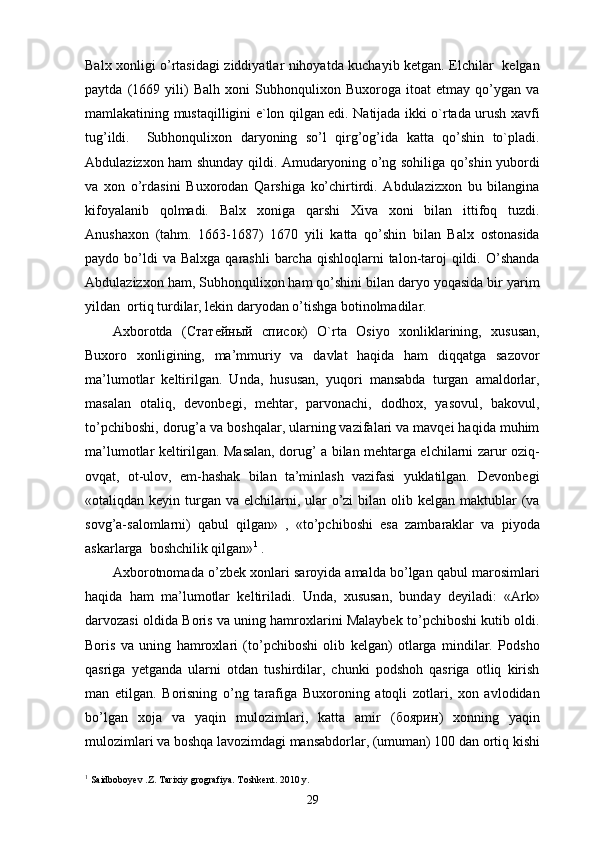 Balx xonligi o’rtasidagi ziddiyatlar nihoyatda kuchayib ketgan. Elchilar   kelgan
paytda   (1669   yili)   Balh   xoni   Subhonqulixon   Buxoroga   itoat   etmay   qo’ygan   va
mamlakatining mustaqilligini e`lon qilgan edi. Natijada ikki o`rtada urush xavfi
tug’ildi.     Subhonqulixon   daryoning   so’l   qirg’og’ida   katta   qo’shin   to`pladi.
Abdulazizxon ham shunday qildi. Amudaryoning o’ng sohiliga qo’shin yubordi
va   xon   o’rdasini   Buxorodan   Qarshiga   ko’chirtirdi.   Abdulazizxon   bu   bilangina
kifoyalanib   qolmadi.   Balx   xoniga   qarshi   Xiva   xoni   bilan   ittifoq   tuzdi.
Anushaxon   (tahm.   1663-1687)   1670   yili   katta   qo’shin   bilan   Balx   ostonasida
paydo bo’ldi  va  Balxga  qarashli   barcha  qishloqlarni   talon-taroj   qildi.  O’shanda
Abdulazizxon ham, Subhonqulixon ham qo’shini bilan daryo yoqasida bir yarim
yildan  ortiq turdilar, lekin daryodan o’tishga botinolmadilar. 
Axborotda   ( Статейный   список )   O`rta   Osiyo   xonliklarining,   xususan,
Buxoro   xonligining,   ma’mmuriy   va   davlat   haqida   ham   diqqatga   sazovor
ma’lumotlar   keltirilgan.   Unda,   hususan,   yuqori   mansabda   turgan   amaldorlar,
masalan   otaliq,   devonbegi,   mehtar,   parvonachi,   dodhox,   yasovul,   bakovul,
to’pchiboshi, dorug’a va boshqalar, ularning vazifalari va mavqei haqida muhim
ma’lumotlar keltirilgan. Masalan, dorug’ a bilan mehtarga elchilarni zarur oziq-
ovqat,   ot-ulov,   em-hashak   bilan   ta’minlash   vazifasi   yuklatilgan.   Devonbegi
«otaliqdan keyin turgan  va elchilarni, ular  o’zi  bilan olib kelgan maktublar  (va
sovg’a-salomlarni)   qabul   qilgan»   ,   «to’pchiboshi   esa   zambaraklar   va   piyoda
askarlarga  boshchilik qilgan» 1
 . 
Axborotnomada o’zbek xonlari saroyida amalda bo’lgan qabul marosimlari
haqida   ham   ma’lumotlar   keltiriladi.   Unda,   xususan,   bunday   deyiladi:   «Ark»
darvozasi oldida Boris va uning hamroxlarini Malaybek to’pchiboshi kutib oldi.
Boris   va   uning   hamroxlari   (to’pchiboshi   olib   kelgan)   otlarga   mindilar.   Podsho
qasriga   yetganda   ularni   otdan   tushirdilar,   chunki   podshoh   qasriga   otliq   kirish
man   etilgan.   Borisning   o’ng   tarafiga   Buxoroning   atoqli   zotlari,   xon   avlodidan
bo’lgan   xoja   va   yaqin   mulozimlari,   katta   amir   ( боярин )   xonning   yaqin
mulozimlari va boshqa lavozimdagi mansabdorlar, (umuman) 100 dan ortiq kishi
1
 Saidboboyev .Z. Tarixiy grografiya. Toshkent. 2010 y.
29 