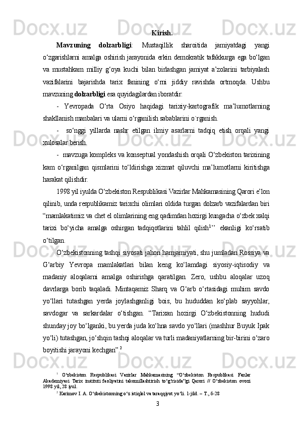 Kirish.
Mavzuning   dolzarbligi :   Mustaqillik   sharoitida   jamiyatdagi   yangi
o‘zgarishlarni amalga oshirish jarayonida erkin demokratik tafakkurga ega bo‘lgan
va   mustahkam   milliy   g‘oya   kuchi   bilan   birlashgan   jamiyat   a’zolarini   tarbiyalash
vazifalarini   bajarishda   tarix   fanining   o‘rni   jiddiy   ravishda   ortmoqda.   Ushbu
mavzuning  dolzarbligi  esa quyidagilardan iboratdir:
-   Yevropada   O‘rta   Osiyo   haqidagi   tarixiy-kartografik   ma’lumotlarning
shakllanish manbalari va ularni o‘rganilish sabablarini o`rganish.
-     so‘nggi   yillarda   nashr   etilgan   ilmiy   asarlarni   tadqiq   etish   orqali   yangi
xulosalar berish.
-  mavzuga kompleks va konseptual yondashish orqali O‘zbekiston tarixining
kam   o‘rganilgan   qismlarini   to‘ldirishga   xizmat   qiluvchi   ma’lumotlarni   kiritishga
harakat qilishdir.
1998 yil iyulda O‘zbekiston Respublikasi Vazirlar Mahkamasining Qarori e’lon
qilinib, unda respublikamiz tarixchi olimlari oldida turgan dolzarb vazifalardan biri
“mamlakatimiz va chet el olimlarining eng qadimdan hozirgi kungacha o‘zbek xalqi
tarixi   bo‘yicha   amalga   oshirgan   tadqiqotlarini   tahlil   qilish 1
’’   ekanligi   ko‘rsatib
o‘tilgan.
O‘zbekistonning tashqi siyosati jahon hamjamiyati, shu jumladan Rossiya va
G‘arbiy   Yevropa   mamlakatlari   bilan   keng   ko‘lamdagi   siyosiy-iqtisodiy   va
madaniy   aloqalarni   amalga   oshirishga   qaratilgan.   Zero,   ushbu   aloqalar   uzoq
davrlarga   borib   taqaladi.   Mintaqamiz   Sharq   va   G‘arb   o‘rtasidagi   muhim   savdo
yo‘llari   tutashgan   yerda   joylashganligi   bois,   bu   hududdan   ko‘plab   sayyohlar,
savdogar   va   sarkardalar   o‘tishgan.   “Tarixan   hozirgi   O‘zbekistonning   hududi
shunday joy bo‘lganki, bu yerda juda ko‘hna savdo yo‘llari (mashhur Buyuk Ipak
yo‘li) tutashgan, jo‘shqin tashqi aloqalar va turli madaniyatlarning bir-birini o‘zaro
boyitishi jarayoni kechgan”. 2
1
  O‘zbekiston   Respublikasi   Vazirlar   Mahkamasining   “O‘zbekiston   Respublikasi   Fanlar
Akademiyasi   Tarix   instituti   faoliyatini   takomillashtirish   to‘g‘risida”gi   Qarori   //   O‘zbekiston   ovozi
1998 yil, 28 iyul.
2
 Karimov I. A. O‘zbekistonning o‘z istiqlol va taraqqiyot yo‘li. 1-jild. – T.,   б-28  
3 