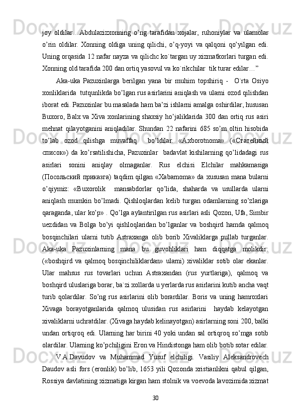 joy   oldilar…Abdulazizxonning   o’ng   tarafidan   xojalar,   ruhoniylar   va   ulamolar
o’rin   oldilar.   Xonning   oldiga   uning   qilichi,   o’q-yoyi   va   qalqoni   qo’yilgan   edi.
Uning orqasida 12 nafar nayza va qilichc ko`targan uy xizmatkorlari turgan edi.
Xonning old tarafida 200 dan ortiq yasovul va ko`rikchilar  tik turar edilar…”
Aka-uka   Pazuxinlarga   berilgan   yana   bir   muhim   topshiriq   -     O`rta   Osiyo
xonliklarida  tutqunlikda bo’lgan rus asirlarini aniqlash va ularni ozod qilishdan
iborat edi. Pazuxinlar bu masalada ham ba’zi ishlarni amalga oshirdilar, hususan
Buxoro, Balx va Xiva xonlarining shaxsiy ho’jaliklarida 300 dan ortiq rus asiri
mehnat   qilayotganini   aniqladilar.   Shundan   22   nafarini   685   so’m   oltin   hisobida
to’lab   ozod   qilishga   muvaffaq     bo’ldilar.   «Axborotnoma»   (« Статейный
список »)   da   ko’rsatilishicha,   Pazuxinlar     badavlat   kishilarning   qo’lidadagi   rus
asirlari   sonini   aniqlay   olmaganlar.   Rus   elchisi   Elchilar   mahkamasiga
( Посольский   приказга )  taqdim  qilgan  «Xabarnoma» da  xususan   mana bularni
o’qiymiz:   «Buxorolik     mansabdorlar   qo’lida,   shaharda   va   usullarda   ularni
aniqlash   mumkin   bo’lmadi.   Qishloqlardan   kelib   turgan   odamlarning   so’zlariga
qaraganda, ular ko’p» . Qo’lga aylantirilgan rus asirlari asli Qozon, Ufa, Simbir
uezdidan   va   Bolga   bo’yi   qishloqlaridan   bo’lganlar   va   boshqird   hamda   qalmoq
bosqinchilari   ularni   tutib   Astraxanga   olib   borib   Xivaliklarga   pullab   turganlar.
Aka-uka   Pazuxinlarning   mana   bu   guvohliklari   ham   diqqatga   molikdir:
(«boshqird   va   qalmoq   bosqinchiliklardan»   ularni)   xivaliklar   sotib   olar   ekanlar.
Ular   mahsus   rus   tovarlari   uchun   Astraxandan   (rus   yurtlariga),   qalmoq   va
boshqird uluslariga borar, ba`zi xollarda u yerlarda rus asirlarini kutib ancha vaqt
turib   qolardilar.   So’ng   rus   asirlarini   olib   borardilar.   Boris   va   uning   hamroxlari
Xivaga   borayotganlarida   qalmoq   ulusidan   rus   asirlarini     haydab   kelayotgan
xivaliklarni uchratdilar. (Xivaga haydab kelinayotgan) asirlarning soni 200, balki
undan ortiqroq edi. Ularning har birini 40 yoki undan sal ortiqroq so’mga sotib
olardilar. Ularning ko’pchiligini Eron va Hindistonga ham olib botib sotar edilar.
V.A.Davudov   va   Muhammad   Yusuf   elchiligi.   Vasiliy   Aleksandrovech
Daudov asli  fors (eronlik)  bo’lib, 1653 yili  Qozonda  xristianlikni  qabul  qilgan,
Rossiya davlatining xizmatiga kirgan ham stolnik va voevoda lavozimida xizmat
30 