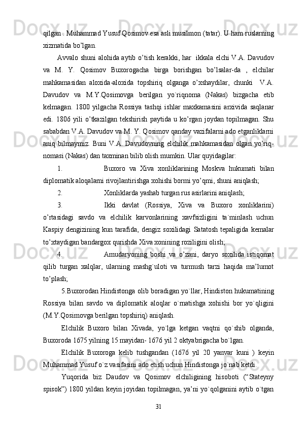 qilgan . Muhammad Yusuf Qosimov esa asli musilmon (tatar). U ham ruslarning
xizmatida bo’lgan. 
Avvalo shuni alohida aytib o’tish kerakki, har   ikkala elchi V.A. Davudov
va   M.   Y.   Qosimov   Buxorogacha   birga   borishgan   bo’lsalar-da   ,   elchilar
mahkamasidan   aloxida-aloxida   topshiriq   olganga   o’xshaydilar,   chunki     V.A.
Davudov   va   M.Y.Qosimovga   berilgan   yo`riqnoma   (Nakas)   bizgacha   etib
kelmagan.   1800   yilgacha   Rossiya   tashqi   ishlar   maxkamasini   arxivida   saqlanar
edi.   1806   yili   o’tkazilgan   tekshirish   paytida   u   ko’rgan   joydan   topilmagan.   Shu
sababdan V.A. Davudov va M. Y. Qosimov qanday vazifalarni ado etganliklarni
aniq   bilmaymiz.   Buni   V.A.   Davudovning   elchilik   mahkamasidan   olgan   yo’riq-
nomasi (Nakas) dan taxminan bilib olish mumkin. Ular quyidagilar: 
1. Buxoro   va   Xiva   xonliklarining   Moskva   hukumati   bilan
diplomatik aloqalarni rivojlantirishga xohishi bormi yo’qmi, shuni aniqlash; 
2. Xonliklarda yashab turgan rus asirlarini aniqlash; 
3. Ikki   davlat   (Rossiya,   Xiva   va   Buxoro   xonliklarini)
o’rtasidagi   savdo   va   elchilik   karvonlarining   xavfsizligini   ta`minlash   uchun
Kaspiy   dengizining   kun   tarafida,   dengiz   soxilidagi   Satatosh   tepaligida   kemalar
to’xtaydigan bandargox qurishda Xiva xonining roziligini olish; 
4. Amudaryoning   boshi   va   o’zani,   daryo   soxilida   istiqomat
qilib   turgan   xalqlar,   ularning   mashg`uloti   va   turmush   tarzi   haqida   ma’lumot
to’plash;  
5.Buxorodan Hindistonga olib boradigan yo`llar, Hindiston hukumatining
Rossiya   bilan   savdo   va   diplomatik   aloqlar   o`rnatishga   xohishi   bor   yo`qligini
(M.Y.Qosimovga berilgan topshiriq) aniqlash.
Elchilik   Buxoro   bilan   Xivada,   yo`lga   ketgan   vaqtni   qo`shib   olganda,
Buxoroda 1675 yilning 15 mayidan- 1676 yil 2 oktyabrigacha bo`lgan.
Elchilik   Buxoroga   kelib   tushgandan   (1676   yil   20   yanvar   kuni   )   keyin
Muhammad Yusuf o`z vasifasini ado etish uchun Hindistonga jo`nab ketdi.
Yuqorida   biz   Daudov   va   Qosimov   elchiligining   hisoboti   (“Stateyny
spisok”) 1800 yildan keyin joyidan topilmagan, ya’ni yo`qolganini aytib o`tgan
31 