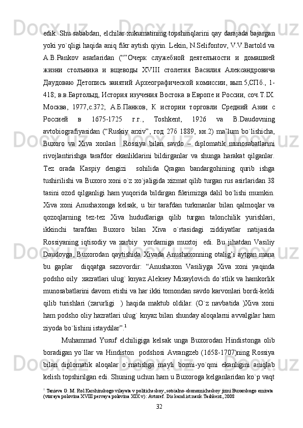 edik. Shu sababdan, elchilar xukumatining topshiriqlarini qay darajada bajargan
yoki yo`qligi haqida aniq fikr aytish qiyin. Lekin, N.Selifontov, V.V.Bartold va
A.B.Pankov   asarlaridan   (“” Очерк   служебной   деятелъности   и   домашней
жизни   столъника   и   вщеводы   XVIII   столетия   Василия   Александровича
Даудоваю   Детописъ   занятий   Археографической   комиссии ,   вып .5, СПб .,   1-
418;   в . в . Бартолыд ,  История   изучения   Востока   в   Европе   и   России ,  соч . Т .IX.
Москва ,   1977, с .372;   А . Б . Панков ,   К   истории   торговли   Средний   Азии   с
Россией   в   1675-1725   г . г .,   Toshkent,   1926   va   B.Daudovning
avtobiografiyasidan   (“Ruskiy   arxiv”,   год   27 б   1889,   кн .2)   ma’lum   bo`lishicha,
Buxoro   va   Xiva   xonlari     Rossiya   bilan   savdo   –   diplomatik   munosabatlarini
rivojlantirishga   tarafdor   ekanliklarini   bildirganlar   va   shunga   harakat   qilganlar.
Tez   orada   Kaspiy   dengizi     sohilida   Qragan   bandargohining   qurib   ishga
tushirilishi va Buxoro xoni o`z xo`jaligida xizmat qilib turgan rus asirlaridan 38
tasini ozod qilganligi ham yuqorida bildirgan fikrimizga dalil bo`lishi mumkin.
Xiva   xoni   Anushaxonga   kelsak,   u   bir   tarafdan   turkmanlar   bilan   qalmoqlar   va
qozoqlarning   tez-tez   Xiva   hududlariga   qilib   turgan   talonchilik   yurishlari,
ikkinchi   tarafdan   Buxoro   bilan   Xiva   o`rtasidagi   ziddiyatlar   natijasida
Rossiyaning   iqtisodiy   va   xarbiy     yordamiga   muxtoj     edi.   Bu   jihatdan   Vasiliy
Daudovga,   Buxorodan   qaytishida   Xivada   Anushaxonning   otalig’i   aytgan   mana
bu   gaplar     diqqatga   sazovordir:   “Anushaxon   Vasiliyga   Xiva   xoni   yaqinda
podsho oily   xazratlari ulug` knyaz Aleksey Mixaylovich do`stlik va hamkorlik
munosabatlarini davom etishi va har ikki tomondan savdo karvonlari bordi-keldi
qilib   turishlari   (zarurligi     )   haqida   maktub   oldilar.   (O`z   navbatida   )Xiva   xoni
ham podsho oliy hazratlari ulug` knyaz bilan shunday aloqalarni avvalgilar ham
ziyoda bo`lishini istaydilar”. 1
Muhammad   Yusuf   elchiligiga   kelsak   unga   Buxorodan   Hindistonga   olib
boradigan   yo`llar   va   Hindiston     podshosi   Avrangzeb   (1658-1707)ning   Rossiya
bilan   diplomatik   aloqalar   o`rnatishga   mayli   bormi-yo`qmi   ekanligini   aniqlab
kelish topshirilgan edi. Shuning uchun ham u Buxoroga kelganlaridan ko`p vaqt
1
 Tanieva G. M. Rol Karshinskogo vilayata v politicheskoy, sotsialno-ekonomicheskoy jizni Buxarskogo emirata 
(vtoraya polovina XVIII pervaya polovina XIX v): Avtoref. Dis.kand.ist.nauk.Tashkent, 2008
32 