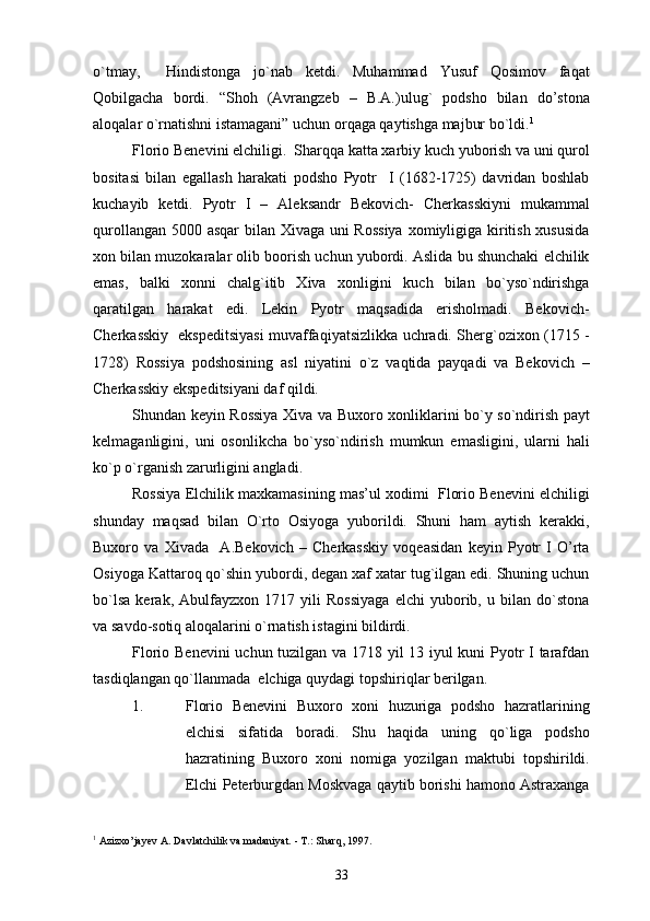 o`tmay,     Hindistonga   jo`nab   ketdi.   Muhammad   Yusuf   Qosimov   faqat
Qobilgacha   bordi.   “Shoh   (Avrangzeb   –   B.A.)ulug`   podsho   bilan   do’stona
aloqalar o`rnatishni istamagani” uchun orqaga qaytishga majbur bo`ldi. 1
Florio Benevini elchiligi.  Sharqqa katta xarbiy kuch yuborish va uni qurol
bositasi   bilan   egallash   harakati   podsho   Pyotr     I   (1682-1725)   davridan   boshlab
kuchayib   ketdi.   Pyotr   I   –   Aleksandr   Bekovich-   Cherkasskiyni   mukammal
qurollangan 5000 asqar bilan Xivaga uni  Rossiya  xomiyligiga kiritish xususida
xon bilan muzokaralar olib boorish uchun yubordi. Aslida bu shunchaki elchilik
emas,   balki   xonni   chalg`itib   Xiva   xonligini   kuch   bilan   bo`yso`ndirishga
qaratilgan   harakat   edi.   Lekin   Pyotr   maqsadida   erisholmadi.   Bekovich-
Cherkasskiy   ekspeditsiyasi muvaffaqiyatsizlikka uchradi. Sherg`ozixon (1715 -
1728)   Rossiya   podshosining   asl   niyatini   o`z   vaqtida   payqadi   va   Bekovich   –
Cherkasskiy ekspeditsiyani daf qildi.
Shundan keyin Rossiya Xiva va Buxoro xonliklarini bo`y so`ndirish payt
kelmaganligini,   uni   osonlikcha   bo`yso`ndirish   mumkun   emasligini,   ularni   hali
ko`p o`rganish zarurligini angladi.
Rossiya Elchilik maxkamasining mas’ul xodimi  Florio Benevini elchiligi
shunday   maqsad   bilan   O`rto   Osiyoga   yuborildi.   Shuni   ham   aytish   kerakki,
Buxoro   va   Xivada     A.Bekovich   –   Cherkasskiy   voqeasidan   keyin   Pyotr   I   O’rta
Osiyoga Kattaroq qo`shin yubordi, degan xaf xatar tug`ilgan edi. Shuning uchun
bo`lsa   kerak,   Abulfayzxon   1717   yili   Rossiyaga   elchi   yuborib,   u   bilan   do`stona
va savdo-sotiq aloqalarini o`rnatish istagini bildirdi.
Florio Benevini uchun tuzilgan va 1718 yil 13 iyul kuni Pyotr I tarafdan
tasdiqlangan qo`llanmada  elchiga quydagi topshiriqlar berilgan.
1. Florio   Benevini   Buxoro   xoni   huzuriga   podsho   hazratlarining
elchisi   sifatida   boradi.   Shu   haqida   uning   qo`liga   podsho
hazratining   Buxoro   xoni   nomiga   yozilgan   maktubi   topshirildi.
Elchi Peterburgdan Moskvaga qaytib borishi hamono Astraxanga
1
 Azizxo’jayev A. Davlatchilik va madaniyat. - T.: Sharq, 1997.
33 