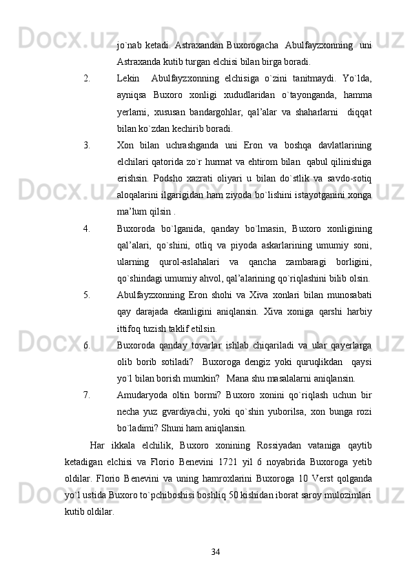 jo`nab   ketadi.   Astraxandan   Buxorogacha     Abulfayzxonning     uni
Astraxanda kutib turgan elchisi bilan birga boradi.
2. Lekin     Abulfayzxonning   elchisiga   o`zini   tanitmaydi.   Yo`lda,
ayniqsa   Buxoro   xonligi   xududlaridan   o`tayonganda,   hamma
yerlarni,   xususan   bandargohlar,   qal’alar   va   shaharlarni     diqqat
bilan ko`zdan kechirib boradi.
3. Xon   bilan   uchrashganda   uni   Eron   va   boshqa   davlatlarining
elchilari qatorida zo`r hurmat va ehtirom bilan   qabul qilinishiga
erishsin.   Podsho   xazrati   oliyari   u   bilan   do`stlik   va   savdo-sotiq
aloqalarini ilgarigidan ham ziyoda bo`lishini istayotganini xonga
ma’lum qilsin .
4. Buxoroda   bo`lganida,   qanday   bo`lmasin,   Buxoro   xonligining
qal’alari,   qo`shini,   otliq   va   piyoda   askarlarining   umumiy   soni,
ularning   qurol-aslahalari   va   qancha   zambaragi   borligini,
qo`shindagi umumiy a h vol, qal’alarining qo`riqlashini bilib olsin.
5. Abulfayzxonning   Eron   shohi   va   Xiva   xonlari   bilan   munosabati
qay   darajada   ekanligini   aniqlansin.   Xiva   xoniga   qarshi   harbiy
ittifoq tuzish taklif etilsin.
6. Buxoroda   qanday   tovarlar   ishlab   chiqariladi   va   ular   qayerlarga
olib   borib   sotiladi?     Buxoroga   dengiz   yoki   quruqlikdan     qaysi
yo`l bilan borish mumkin?   Mana shu masalalarni aniqlansin.
7. Amudaryoda   oltin   bormi?   Buxoro   xonini   qo`riqlash   uchun   bir
necha   yuz   gvardiyachi,   yoki   qo`shin   yuborilsa,   xon   bunga   rozi
bo`ladimi?  Shuni ham aniqlansin.
  Har   ikkala   elchilik,   Buxoro   xonining   Rossiyadan   vataniga   qaytib
ketadigan   elchisi   va   Florio   Benevini   1721   yil   6   noyabrida   Buxoroga   yetib
oldilar.   Florio   Benevini   va   uning   hamroxlarini   Buxoroga   10   Verst  
qolganda
yo`l ustida Buxoro to`pchiboshisi boshliq 50 kishidan iborat saroy mulozimlari
kutib oldilar.
34 