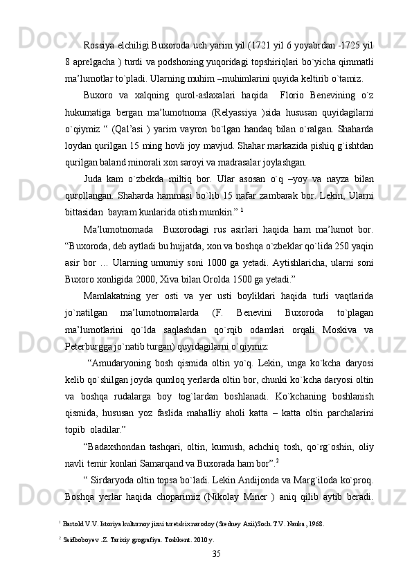Rossiya elchiligi Buxoroda uch yarim yil (1721 yil 6 yoyabrdan -1725 yil
8 aprelgacha ) turdi va podshoning yuqoridagi topshiriqlari bo`yicha qimmatli
ma’lumotlar to`pladi. Ularning muhim –muhimlarini quyida keltirib o`tamiz.
Buxoro   va   xalqning   qurol-aslaxalari   haqida     Florio   Benevining   o`z
hukumatiga   bergan   ma’lumotnoma   (Relyassiya   )sida   hususan   quyidagilarni
o`qiymiz   “   (Qal’asi   )   yarim   vayron   bo`lgan   handaq   bilan   o`ralgan.   Shaharda
loydan qurilgan 15 ming hovli joy mavjud. Shahar markazida pishiq g`ishtdan
qurilgan baland minorali xon saroyi va madrasalar joylashgan.
Juda   kam   o`zbekda   miltiq   bor.   Ular   asosan   o`q   –yoy   va   nayza   bilan
qurollangan.   Shaharda   hammasi   bo`lib   15   nafar   zambarak   bor.   Lekin,   Ularni
bittasidan  bayram kunlarida otish mumkin.”  1
Ma’lumotnomada     Buxorodagi   rus   asirlari   haqida   ham   ma’lumot   bor.
“Buxoroda, deb aytladi bu hujjatda, xon va boshqa o`zbeklar qo`lida 250 yaqin
asir   bor   …   Ularning   umumiy   soni   1000   ga   yetadi.   Aytishlaricha,   ularni   soni
Buxoro xonligida 2000, Xiva bilan Orolda 1500 ga yetadi.” 
Mamlakatning   yer   osti   va   yer   usti   boyliklari   haqida   turli   vaqtlarida
jo`natilgan   ma’lumotnomalarda   (F.   Benevini   Buxoroda   to`plagan
ma’lumotlarini   qo`lda   saqlashdan   qo`rqib   odamlari   orqali   Moskiva   va
Peterburgga jo`natib turgan) quyidagilarni o`qiymiz:
  “Amudaryoning   bosh   qismida   oltin   yo`q.   Lekin,   unga   ko`kcha   daryosi
kelib qo`shilgan joyda qumloq yerlarda oltin bor, chunki ko`kcha daryosi oltin
va   boshqa   rudalarga   boy   tog`lardan   boshlanadi.   Ko`kchaning   boshlanish
qismida,   hususan   yoz   faslida   mahalliy   aholi   katta   –   katta   oltin   parchalarini
topib  oladilar.”
“Badaxshondan   tashqari,   oltin,   kumush,   achchiq   tosh,   qo`rg`oshin,   oliy
navli temir konlari Samarqand va Buxorada ham bor”. 2
 
“ Sirdaryoda oltin topsa bo`ladi. Lekin Andijonda va Marg`iloda ko`proq.
Boshqa   yerlar   haqida   choparimiz   (Nikolay   Miner   )   aniq   qilib   aytib   beradi.
1
 Bartold V.V. Istoriya kulturnoy jizni turetskix narodoy (Sredney Azii)Soch.T.V. Nauka, 1968.
2
 Saidboboyev .Z. Tarixiy grografiya. Toshkent. 2010 y.
35 
