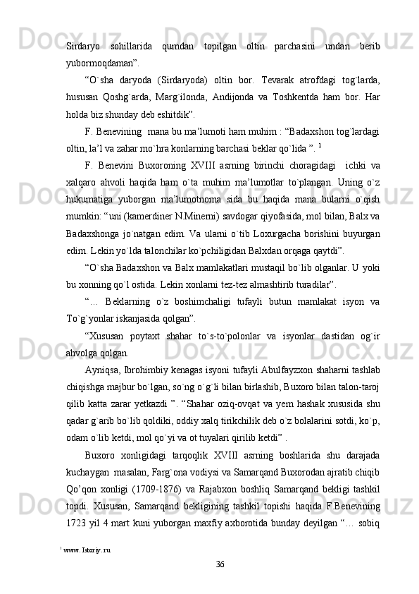 Sirdaryo   sohillarida   qumdan   topilgan   oltin   parchasini   undan   berib
yubormoqdaman”. 
“O`sha   daryoda   (Sirdaryoda)   oltin   bor.   Tevarak   atrofdagi   tog`larda,
hususan   Qoshg`arda,   Marg`ilonda,   Andijonda   va   Toshkentda   ham   bor.   Har
holda biz shunday deb eshitdik”. 
F. Benevining   mana bu ma’lumoti ham muhim : “Badaxshon tog`lardagi
oltin, la’l va zahar mo`hra konlarning barchasi beklar qo`lida ”.  1
F.   Benevini   Buxoroning   XVIII   asrning   birinchi   choragidagi     ichki   va
xalqaro   ahvoli   haqida   ham   o`ta   muhim   ma’lumotlar   to`plangan.   Uning   o`z
hukumatiga   yuborgan   ma’lumotnoma   sida   bu   haqida   mana   bularni   o`qish
mumkin: “uni (kamerdiner N.Minerni) savdogar qiyofasida, mol bilan, Balx va
Badaxshonga   jo`natgan   edim.   Va   ularni   o`tib   Loxurgacha   borishini   buyurgan
edim. Lekin yo`lda talonchilar ko`pchiligidan Balxdan orqaga qaytdi”. 
“O`sha Badaxshon va Balx mamlakatlari mustaqil bo`lib olganlar. U yoki
bu xonning qo`l ostida. Lekin xonlarni tez-tez almashtirib turadilar”. 
“…   Beklarning   o`z   boshimchaligi   tufayli   butun   mamlakat   isyon   va
To`g`yonlar iskanjasida qolgan”.
“Xususan   poytaxt   shahar   to`s-to`polonlar   va   isyonlar   dastidan   og`ir
ahvolga qolgan.
Ayniqsa, Ibrohimbiy kenagas isyoni tufayli Abulfayzxon shaharni tashlab
chiqishga majbur bo`lgan, so`ng o`g`li bilan birlashib, Buxoro bilan talon-taroj
qilib   katta   zarar   yetkazdi   ”.   “Shahar   oziq-ovqat   va   yem   hashak   xususida   shu
qadar g`arib bo`lib qoldiki, oddiy xalq tirikchilik deb o`z bolalarini sotdi, ko`p,
odam o`lib ketdi, mol qo`yi va ot tuyalari qirilib ketdi” .
Buxoro   xonligidagi   tarqoqlik   XVIII   asrning   boshlarida   shu   darajada
kuchaygan  masalan, Farg`ona vodiysi va Samarqand Buxorodan ajratib chiqib
Qo’qon   xonligi   (1709-1876)   va   Rajabxon   boshliq   Samarqand   bekligi   tashkil
topdi.   Xususan,   Samarqand   bekligining   tashkil   topishi   haqida   F.Benevining
1723 yil 4 mart  kuni  yuborgan maxfiy axborotida bunday deyilgan “… sobiq
1
 www. Istoriy. ru
36 