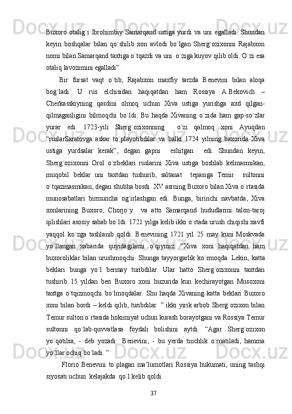 Buxoro   otalig`i   Ibrohimbiy   Samarqand   ustiga   yurdi   va   uni   egalladi.   Shundan
keyin   boshqalar   bilan   qo`shilib   xon   avlodi   bo`lgan   Sherg`ozixonni   Rajabxon
nomi bilan Samarqand taxtiga o`tqazdi va uni  o`ziga kuyov qilib oldi. O`zi esa
otaliq lavozimini egalladi”.
Bir   fursat   vaqt   o`tib,   Rajabxon   maxfiy   tarzda   Benevini   bilan   aloqa
bog`ladi.   U   rus   elchisidan   haqiqatdan   ham   Rossiya   A.Bekovich   –
Cherkasskiyning   qasdini   olmoq   uchun   Xiva   ustiga   yurishga   axd   qilgan-
qilmaganligini   bilmoqchi   bo`ldi.   Bu   haqda   Xivaning   o`zida   ham   gap-so`zlar
yurar   edi.   1723-yili   Sherg`ozixonning     o`zi   qalmoq   xoni   Ayuqdan
“ruslarSaratovga   askar   to`playotibdilar   va   balki   1724   yilning   baxorida   Xiva
ustiga   yurdsalar   kerak”,   degan   gapni     eshitgan     edi.   Shundan   keyin,
Sherg`ozixonni   Orol   o`zbeklari   ruslarini   Xiva   ustiga   boshlab   kelmasmikan,
muqobil   beklar   uni   taxtdan   tushurib,   saltanat     tepasiga   Temir     sultonni
o`tqazmasmikan, degan shubha bosdi. XV asrning Buxoro bilan Xiva o`rtasida
munosabatlari   birmuncha   og`irlashgan   edi.   Bunga,   birinchi   navbatda,   Xiva
xonlarining   Buxoro,   Chorjo`y     va   atto   Samarqand   hududlarini   talon-taroj
qilishlari asosiy sabab bo`ldi. 1721 yilga kelib ikki o`rtada urush chiqishi xavfi
yaqqol   ko`zga   tashlanib   qoldi.   Benevining   1721   yil   25   may   kuni   Moskvada
yo`llangan   xabarida   quyidagilarni   o`qiymiz:   “Xiva   xoni   haqiqatdan   ham
buxoroliklar bilan urushmoqchi.   Shunga tayyorgarlik ko`rmoqda. Lekin, katta
beklari   bunga   yo`l   bermay   turibdilar.   Ular   hatto   Sherg`ozixonni   taxtdan
tushirib   15   yildan   beri   Buxoro   xoni   huzurida   kun   kechirayotgan   Musoxoni
taxtga   o`tqizmoqchi   bo`lmoqdalar.   Shu   haqda   Xivaning   katta   beklari   Buxoro
xoni bilan bordi – keldi qilib, turibdilar   ” ikki yirik arbob Sherg`ozixon bilan
Temur sulton o`rtasida hokimiyat uchun kurash borayotgani va Rossiya Temur
sultonni   qo`lab-quvvatlasa   foydali   bolishini   aytdi.   “Agar   Sherg`ozixon
yo`qotilsa,   -   deb   yozadi     Benevini,   -   bu   yerda   tinchlik   o`rnatiladi,   hamma
yo`llar ochiq bo`ladi. ”  
  Florio   Benevini   to`plagan   ma’lumotlari   Rossiya   hukumati,   uning   tashqi
siyosati uchun  kelajakda  qo`l kelib qoldi. 
37 