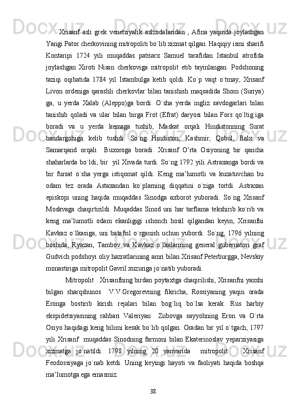 Xrisanf   asli   grek   venetsiyalik   aslzodalaridan   ,   Afina   yaqinda   joylashgan
Yangi Pator cherkovining mitropoliti bo`lib xizmat qilgan. Haqiqiy ismi sharifi
Kontaripi   1724   yili   muqaddas   patriarx   Samuel   tarafidan   Istanbul   atrofida
joylashgan   Xiroti   Nisan   cherkoviga   mitropolit   etib   tayinlangan.   Podshoning
taziqi   oqibatida   1784   yil   Istambulga   ketib   qoldi.   Ko`p   vaqt   o`tmay,   Xrisanf
Livon   ordeniga   qarashli   cherkovlar   bilan   tanishish   maqsadida   Shom   (Suriya)
ga,   u   yerda   Xalab   (Aleppo)ga   bordi.   O`sha   yerda   ingliz   savdogarlari   bilan
tanishib   qoladi   va   ular   bilan   birga   Frot   (Efrat)   daryosi   bilan   Fors   qo`ltig`iga
boradi   va   u   yerda   kemaga   tushib,   Maskat   orqali   Hindistonning   Surat
bandargohiga   kelib   tushdi.   So`ng   Hindiston,   Kashmir,   Qobul,   Balx   va
Samarqand   orqali     Buxoroga   boradi.   Xrisanf   O’rta   Osiyoning   bir   qancha
shaharlarda bo`ldi, bir   yil Xivada turdi. So`ng 1792 yili Astraxanga bordi va
bir   fursat   o`sha   yerga   istiqomat   qildi.   Keng   ma’lumotli   va   kuzatuvchan   bu
odam   tez   orada   Astaxandan   ko`plarning   diqqatini   o`ziga   tortdi.   Astraxan
episkopi   uning   haqida   muqaddas   Sinodga   axborot   yuboradi.   So`ng   Xrisanf
Moskvaga   chaqirtirildi.   Muqaddas   Sinod   uni   har   tarflama   tekshirib   ko`rib   va
keng   ma’lumotli   odam   ekanligigi   ishonch   hosil   qilgandan   keyin,   Xrisanfni
Kavkaz   o`lkasiga,   uni   batafsil   o`rganish   uchun   yubordi.   So`ng,   1796   yilning
boshida,   Ryazan,   Tambov   va   Kavkaz   o`lkalarining   general   gubernatori   graf
Gudvich podshoyi oliy hazratlarining amri bilan Xrisanf Peterburgga, Nevskiy
monastiriga mitropolit Gavril xuzuriga jo`natib yuboradi.
     Mitropolit     Xrisanfning birdan poytaxtga chaqirilishi, Xrisanfni yaxshi
bilgan   sharqshunos     V.V.Gregorevning   fikricha,   Rossiyaning   yaqin   orada
Eronga   bostirib   kirish   rejalari   bilan   bog`liq   bo`lsa   kerak.   Rus   harbiy
ekspidetsiyasining   rahbari   Valeriyan     Zubovga   sayyohning   Eron   va   O`rta
Osiyo haqidagi keng bilimi kerak bo`lib qolgan. Oradan bir yil o`tgach, 1797
yili   Xrisanf     muqaddas   Sinodning   farmoni   bilan   Ekaterinoslav   yeparxiyasiga
xizmatga   jo`natildi.   1798   yilning   20   yanvarida     mitropolit       Xrisanf
Feodossiyaga   jo`nab   ketdi.   Uning   keyingi   hayoti   va   faoliyati   haqida   boshqa
ma’lumotga ega emasmiz.
38 