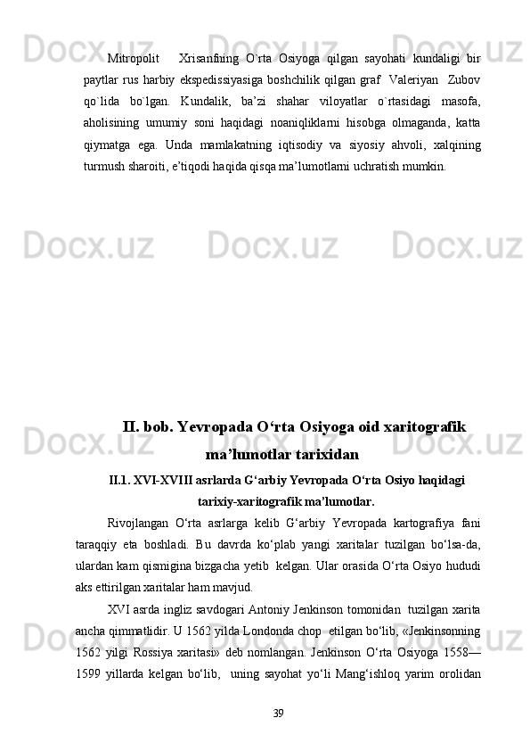 Mitropolit       Xrisanfning   O`rta   Osiyoga   qilgan   sayohati   kundaligi   bir
paytlar   rus   harbiy   ekspedissiyasiga   boshchilik   qilgan   graf     Valeriyan     Zubov
qo`lida   bo`lgan.   Kundalik,   ba’zi   shahar   viloyatlar   o`rtasidagi   masofa,
aholisining   umumiy   soni   haqidagi   noaniqliklarni   hisobga   olmaganda,   katta
qiymatga   ega.   Unda   mamlakatning   iqtisodiy   va   siyosiy   ahvoli,   xalqining
turmush sharoiti, e’tiqodi haqida qisqa ma’lumotlarni uchratish mumkin.
II . bob.  Ye vropada O‘rta Osiyoga oid xaritografik
ma’lumotlar tarixidan
II .1. XVI-XVIII asrlarda G‘arbiy  Ye vropada O‘rta Osiyo haqidagi
tarixiy-xaritografik ma’lumotlar.
Rivojlangan   O‘rta   asrlarga   kelib   G‘arbiy   Yevropada   kartografiya   fani
taraqqiy   eta   boshladi.   Bu   davrda   ko‘plab   yangi   xaritalar   tuzilgan   bo‘lsa-da,
ulardan kam qismigina bizgacha yetib   kelgan. Ular orasida O‘rta Osiyo hududi
aks ettirilgan  xarita lar ham mavjud.
XVI asrda ingliz savdogari Antoniy Jenkinson tomonidan   tuzilgan xarita
ancha qimmatlidir. U 1562 yilda Londonda chop  etilgan bo‘lib, «Jenkinsonning
1562   yilgi   Rossiya   xaritasi»   deb   nomlangan.   Jenkinson   O‘rta   Osiyoga   1558—
1599   yillarda   kelgan   bo‘lib,     uning   sayohat   yo‘li   Mang‘ishloq   yarim   orolidan
39 