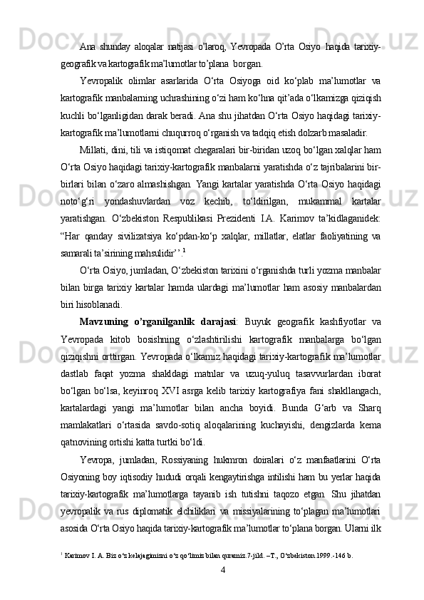 Ana   shunday   aloqalar   natijasi   o’laroq,   Yevropada   O’rta   Osiyo   haqida   tarixiy-
geografik va kartografik ma’lumotlar to’plana   borgan.
Yevropalik   olimlar   asarlarida   O‘rta   Osiyoga   oid   ko‘plab   ma’lumotlar   va
kartografik manbalarning uchrashining o‘zi ham ko‘hna qit’ada o‘lkamizga qiziqish
kuchli bo‘lganligidan darak beradi. Ana shu jihatdan O‘rta Osiyo haqidagi tarixiy-
kartografik ma’lumotlarni chuqurroq o‘rganish va tadqiq etish dolzarb masaladir.
Millati, dini, tili va istiqomat chegaralari bir-biridan uzoq bo‘lgan xalqlar ham
O‘rta Osiyo haqidagi tarixiy-kartografik manbalarni yaratishda o‘z tajribalarini bir-
birlari bilan o‘zaro almashishgan. Yangi kartalar yaratishda O‘rta Osiyo haqidagi
noto‘g‘ri   yondashuvlardan   voz   kechib,   to‘ldirilgan,   mukammal   kartalar
yaratishgan.   O‘zbekiston   Respublikasi   Prezidenti   I.A.   Karimov   ta’kidlaganidek :
“Har   qanday   sivilizatsiya   ko‘pdan-ko‘p   xalqlar,   millatlar,   elatlar   faoliyatining   va
samarali ta’sirining mahsulidir’’ . 1
O‘rta Osiyo, jumladan, O‘zbekiston tarixini o‘rganishda turli yozma manbalar
bilan birga tarixiy kartalar   hamda  ulardagi  ma’lumotlar  ham   asosiy   manbalardan
biri hisoblanadi.
Mavzuning   o’rganilganlik   darajasi :   Buyuk   geografik   kashfiyotlar   va
Yevropada   kitob   bosishning   o‘zlashtirilishi   kartografik   manbalarga   bo‘lgan
qiziqishni orttirgan. Yevropada o‘lkamiz haqidagi tarixiy-kartografik ma’lumotlar
dastlab   faqat   yozma   shakldagi   matnlar   va   uzuq-yuluq   tasavvurlardan   iborat
bo‘lgan   bo‘lsa,   keyinroq   XVI   asrga   kelib   tarixiy   kartografiya   fani   shakllangach,
kartalardagi   yangi   ma’lumotlar   bilan   ancha   boyidi.   Bunda   G‘arb   va   Sharq
mamlakatlari   o‘rtasida   savdo-sotiq   aloqalarining   kuchayishi,   dengizlarda   kema
qatnovining ortishi katta turtki bo‘ldi.
Yevropa,   jumladan,   Rossiyaning   hukmron   doiralari   o‘z   manfaatlarini   O‘rta
Osiyoning boy iqtisodiy hududi orqali kengaytirishga intilishi ham bu yerlar haqida
tarixiy-kartografik   ma’lumotlarga   tayanib   ish   tutishni   taqozo   etgan.   Shu   jihatdan
yevropalik   va   rus   diplomatik   elchiliklari   va   missiyalarining   to‘plagan   ma’lumotlari
asosida O‘rta Osiyo haqida tarixiy-kartografik ma’lumotlar to‘plana borgan. Ularni ilk
1
 Karimov I. A. Biz o‘z kelajagimizni o‘z qo‘limiz bilan quramiz.7-jild. –T.,   O‘zbekiston.1999.-146 b.
4 