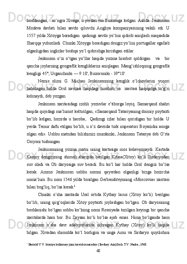 boshlangan,   so‘ngra Xivaga, u yerdan esa Buxoroga kelgan. Aslida  Jenkinson
Moskva   davlati   bilan   savdo   qiluvchi   Angliya   kompaniyasining   vakili   edi.   U
1557 yilda Xitoyga boradigan  qadimgi savdo yo‘lini qidirib aniqlash maqsadida
Sharqqa yuboriladi. Chunki Xitoyga boradigan dengiz yo‘lini portugallar egallab
olganligidan inglizlar boshqa yo‘l qidirishga kirishgan edilar.
Jenkinson   o‘zi   o‘tgan   yo‘llar   haqida   yozma   hisobot   qoldirgan       va       bir
qancha joylarning geografik kengliklarini aniqlagan. Mang‘ishloqning geografik
kengligi 45°, Urganchniki — 9 10', Buxoroniki - 39°10'.
Nemis   olimi   G.   Michau   Jenkinsonning   kenglik   o‘lchovlarini   yuqori
baholagan   holda   Orol   xavzasi   haqidagi   hisoboti   va     xaritasi   haqiqatga   to‘g‘ri
kelmaydi, deb yozgan.
Jenkinson   xaritasidagi   izohli   yozuvlar   e’tiborga   loyiq.   Samarqand   shahri
haqida quyidagi ma’lumot keltirilgan; «Samarqand Tatariyaning doimiy poytaxti
bo‘lib   kelgan,   hozirda   u   haroba,     Qadimgi   izlar   bilan   qorishgan   bir   holda.   U
yerda Temur dafn etilgan bo‘lib, u o‘z davrida turk imperatori Boyazidni asirga
olgan edi». Ushbu matndan bilishimiz mumkinki, Jenkinson Tatariya deb O‘rta
Osiyoni tushungan.
Jenkinsonning   yozma   matni   uning   kartasiga   mos   kelavermaydi.   Kartada
Kaspiy   dengizining   shimoli-sharqida   berilgan   Kitaia(Xitoy)   ko‘li   Sirdaryodan
suv   oladi   va   Ob   daryosiga   suv   beradi.   Bu   ko‘l   har   holda   Orol   dengizi   bo‘lsa
kerak.   Ammo   Jenkinson   ushbu   nomni   qayerdan   olganligi   bizga   hozircha
noma’lum. Bu nom 1546 yilda bosilgan Gerbenshteynning «Moscovia» xaritasi
bilan bog‘liq, bo‘lsa kerak. 1
Chunki   o’sha   xaritada   Ural   ortida   Kythay   lacus   (Xitoy   ko‘li)   berilgan
bo‘lib,   uning   qirg‘oqlarida   Xitoy   poytaxti   joylashgan   bo‘lgan.   Ob   daryosining
boshlanishi bo‘lgan ushbu ko’lning nomi Rossiyada tuzilgan keyingi bir qancha
xaritalarda   ham   bor.   Bu   Zaysan   ko‘li   bo‘lsa   ajab   emas.   Nima   bo‘lganda   ham
Jenkinson   o‘sha   davr   adabiyotlarida   uchragan   Kythay   (Xitoy)   ko‘li   haqida
bilgan.   Xivadan   shimolda   ko‘l   borligini   va   unga   Amu   va   Sirdaryo   quyilishini
1
 Bartold V.V. Istoriya kulturnoy jizni turetskix narodoy (Sredney Azii)Soch.T.V. Nauka, 1968.
40 