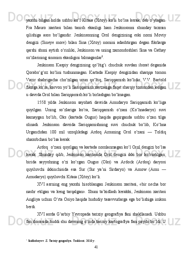 yaxshi  bilgan holda ushbu ko‘l  Kitaia (Xitoy) ko‘li  bo‘lsa kerak, deb o’ylagan.
Fra   Mauro   xaritasi   bilan   tanish   ekanligi   ham   Jenkinsonni   shunday   taxmin
qilishiga   asos   bo‘lgandir.   Jenkinsonning   Orol   dengizining   eski   nomi   Moviy
dengizi   (Sineye   more)   bilan   Sina   (Xitoy)   nomini   adashtirgan   degan   fikrlarga
qarshi shuni aytish o‘rinliki, Jenkinson va uning zamondoshlari Sina va Cathay
so‘zlarining sinonim ekanligini bilmaganlar 1
.
Jenkinson   Kaspiy   dengizining   qo‘ltig‘i   chuchuk   suvdan   iborat   deganida
Qorabo‘g‘oz   ko‘lini   tushunmagan.   Kartada   Kaspiy   dengizidan   sharqqa   tomon
Vazir   shahrigacha   cho‘zilgan   uzun   qo‘ltiq,   Sariqqamish   ko‘lidir.   V.V.   Bartold
fikriga ko‘ra, karvon yo‘li Sariqqamish xavzasiga faqat sharqiy tomondan kelgan
u davrda Orol bilan Sariqqamish ko‘li birlashgan bo‘lmagan.
1558   yilda   Jenkinson   sayohati   davrida   Amudaryo   Sariqqamish   ko‘liga
quyilgan.   Uning   so‘zlariga   ko‘ra,   Sariqqamish   o‘zani   (Ko‘hnadaryo)   suvi
kamaygan   bo‘lib,   Oks   (kartada   Ougus)   haqida   gapirganda   ushbu   o‘zan   tilga
olinadi.   Jenkinson   davrida   Sariqqamishning   suvi   chuchuk   bo‘lib,   Ko‘hna
Urganchdan   100   mil   uzoqlikdagi   Ardoq   Amuning   Orol   o‘zani   —   Toldiq
shaxobchasi bo‘lsa kerak.
Ardoq  o‘zani quyilgan va kartada nomlanmagan ko‘l Orol dengizi bo‘lsa
kerak.   Shunday   qilib,   Jenkinson   xaritasida   Orol   dengizi   ikki   bor   ko‘rsatilgan:
birida   sayyohning   o‘zi   ko‘rgan   Ougus   (Oks)   va   Ardock   (Ardoq)   daryosi
quyiluvchi   ikkinchisida   esa   Sur   (Sur   ya’ni   Sirdaryo)   va   Amow   (Amu   —
Amudaryo) quyiluvchi Kitaia (Xitoy) ko‘li.
XVI   asrning   eng   yaxshi   hisoblangan   Jenkinson   xaritasi,   «bir   necha   bor
nashr   etilgan   va   keng   tarqalgan».   Shuni   ta’kidlash   kerakki,   Jenkinson   xaritasi
Angliya uchun O‘rta Osiyo haqida hududiy tasavvurlarga ega bo‘lishiga imkon
berdi.
XVI asrda G‘arbiy Yevropada tarixiy geografiya fani shakllanadi. Ushbu
fan doirasida huddi shu davrning o‘zida tarixiy kartografiya fani paydo bo‘ldi. U
1
 Saidboboyev .Z. Tarixiy grografiya. Toshkent. 2010 y.
41 