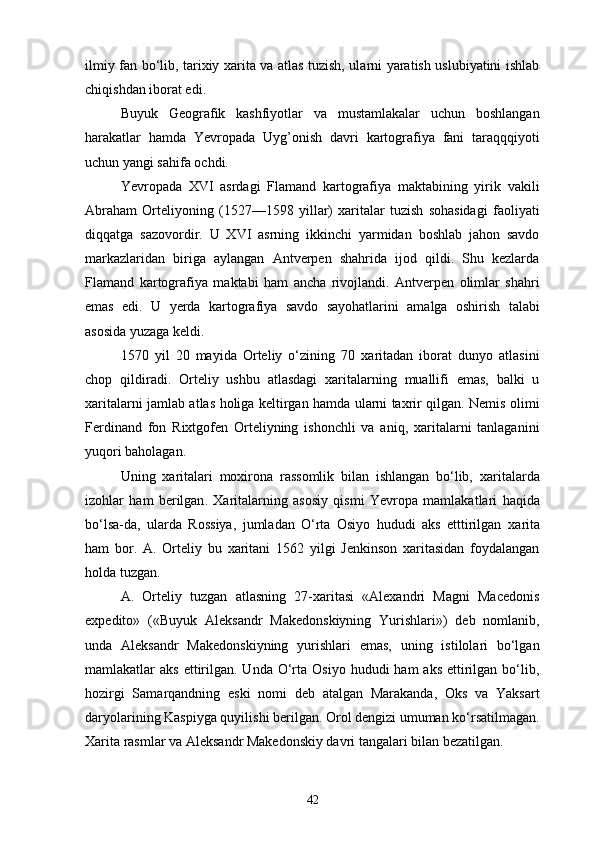 ilmiy fan bo‘lib, tarixiy xarita va atlas tuzish, ularni yaratish uslubiyatini ishlab
chiqishdan iborat edi.
Buyuk   Geografik   kashfiyotlar   va   mustamlakalar   uchun   boshlangan
harakatlar   hamda   Yevropada   Uyg’onish   davri   kartografiya   fani   taraqqqiyoti
uchun yangi sahifa ochdi.
Yevropada   XVI   asrdagi   Flamand   kartografiya   maktabining   yirik   vakili
Abraham   Orteliyoning   (1527—1598   yillar)   xaritalar   tuzish   sohasidagi   faoliyati
diqqatga   sazovordir.   U   XVI   asrning   ikkinchi   yarmidan   boshlab   jahon   savdo
markazlaridan   biriga   aylangan   Antverpen   shahrida   ijod   qildi.   Shu   kezlarda
F lamand   kartografiya   maktabi   ham   ancha   rivojlandi.   Antverpen   olimlar   shahri
emas   edi.   U   yerda   kartografiya   savdo   sayohatlarini   amalga   oshirish   talabi
asosida yuzaga keldi.
1570   yil   20   mayida   Orteliy   o‘zining   70   xaritadan   iborat   dunyo   atlasini
chop   qildiradi.   Orteliy   ushbu   atlasdagi   xaritalarning   muallifi   emas,   balki   u
xaritalarni jamlab atlas holiga keltirgan hamda ularni taxrir qilgan. Nemis olimi
Ferdinand   fon   Rixtgofen   Orteliyning   ishonchli   va   aniq,   xaritalarni   tanlaganini
yuqori baholagan.
Uning   xarita lari   moxirona   rassomlik   bilan   ishlangan   bo‘lib,   xarita larda
izohlar   ham   berilgan .   Xarita larning   asosiy   qismi   Yevropa   mamlakatlari   h aqida
bo‘lsa-da,   ularda   Rossiya,   jumladan   O‘rta   Osiyo   hududi   aks   etttirilgan   xarita
ham   bor.   A.   Orteliy   bu   xaritani   1562   yilgi   Jenkinson   xaritasidan   foydalangan
holda tuzgan.
A.   Orteliy   tuzgan   atlasning   27-xaritasi   «Alexandri   Magni   Macedonis
expedito»   («Buyuk   Aleksandr   Makedonskiyning   Yurishlari»)   deb   nomlanib,
unda   Aleksandr   Makedonskiyning   yurishlari   emas,   uning   istilolari   bo‘lgan
mamlakatlar  aks  ettirilgan. Unda  O‘rta  Osiyo  hududi  ham   aks  ettirilgan  bo‘lib,
hozirgi   Samarqandning   eski   nomi   deb   atalgan   Marakanda,   Oks   va   Yaksart
daryolarining Kaspiyga quyilishi berilgan. Orol dengizi umuman ko‘rsatilmagan.
Xarita rasmlar va Aleksandr Makedonskiy davri tangalari bilan bezatilgan.
42 