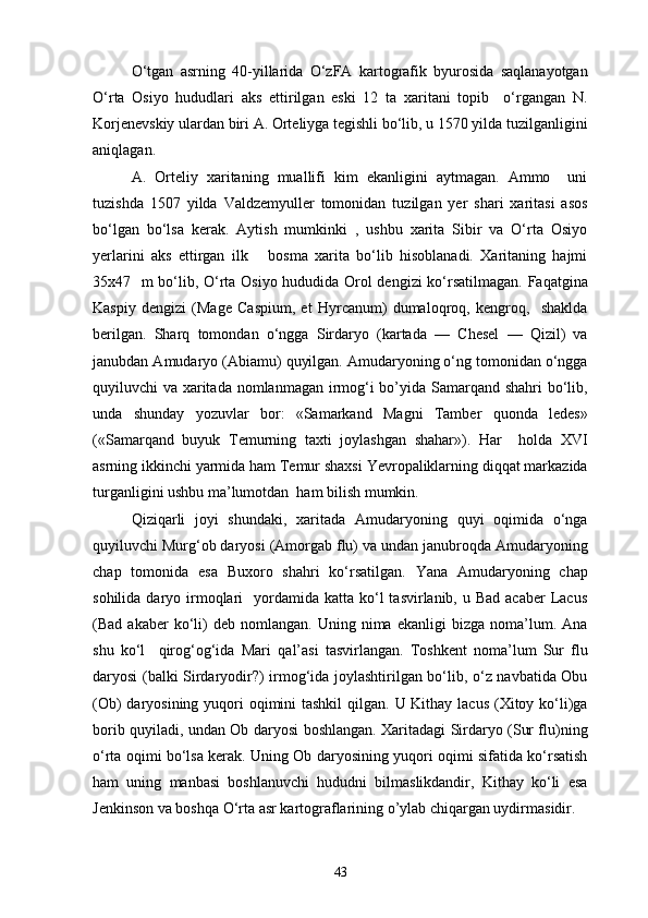 O‘tgan   asrning   40-yillarida   O‘zFA   kartografik   byurosida   saqlanayotgan
O‘rta   Osiyo   hududlari   aks   ettirilgan   eski   12   ta   xaritani   topib     o‘rgangan   N.
Korjenevskiy ulardan biri A. Orteliyga tegishli bo‘lib, u 1570 yilda tuzilganligini
aniqlagan.
A.   Orteliy   xaritaning   muallifi   kim   ekanligini   aytmagan.   Ammo     uni
tuzishda   1507   yilda   Valdzemyuller   tomonidan   tuzilgan   yer   shari   xaritasi   asos
bo‘lgan   bo‘lsa   kerak.   Aytish   mumkinki   ,   ushbu   xarita   Sibir   va   O‘rta   Osiyo
yerlarini   aks   ettirgan   ilk       bosma   xarita   bo‘lib   hisoblanadi.   Xaritaning   hajmi
35x47   m bo‘lib, O‘rta Osiyo hududida Orol dengizi ko‘rsatilmagan. Faqatgina
Kaspiy   dengizi   (Mage   Caspium,   et   Hyrcanum)   dumaloqroq,   kengroq,     shaklda
berilgan.   Sharq   tomondan   o‘ngga   Sirdaryo   (kartada   —   Chesel   —   Qizil)   va
janubdan Amudaryo (Abiamu) quyilgan. Amudaryoning o‘ng tomonidan o‘ngga
quyiluvchi va xaritada nomlanmagan irmog‘i bo’yida Samarqand shahri  bo‘lib,
unda   shunday   yozuvlar   bor:   «Samarkand   Magni   Tamber   quonda   ledes»
(«Samarqand   buyuk   Temurning   taxti   joylashgan   shahar»).   Har     holda   XVI
asrning ikkinchi yarmida ham Temur shaxsi Yevropaliklarning diqqat markazida
turganligini ushbu ma’lumotdan  ham bilish mumkin.
Qiziqarli   joyi   shundaki,   xaritada   Amudaryoning   quyi   oqimida   o‘nga
quyiluvchi Murg‘ob daryosi (Amorgab flu) va undan janubroqda Amudaryoning
chap   tomonida   esa   Buxoro   shahri   ko‘rsatilgan.   Yana   Amudaryoning   chap
sohilida  daryo  irmoqlari     yordamida katta  ko‘l   tasvirlanib, u  Bad  acaber   Lacus
(Bad  akaber   ko‘li)   deb  nomlangan.   Uning  nima   ekanligi   bizga   noma’lum.  Ana
shu   ko‘l     qirog‘og‘ida   Mari   q al’asi   tasvirlangan.   Toshkent   noma’lum   Sur   flu
daryosi (balki Sirdaryodir?) irmog‘ida joylashtirilgan bo‘lib, o‘z navbatida Obu
(Ob)  daryosining yuqori oqimini tashkil  qilgan. U Kithay lacus (Xitoy ko‘li)ga
borib quyiladi, undan Ob daryosi boshlangan. Xaritadagi Sirdaryo (Sur flu)ning
o‘rta oqimi bo‘lsa kerak. Uning Ob daryosining yuqori oqimi sifatida ko‘rsatish
ham   uning   manbasi   boshlanuvchi   hududni   bilmaslikdandir,   Kithay   ko‘li   esa
Jenkinson va boshqa O‘rta asr kartograflarining o’ylab chiqargan uydirmasidir.
43 