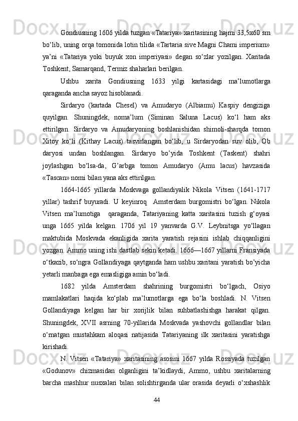 Gondiusning 1606 yilda tuzgan «Tatariya» xaritasining hajmi 33,5x60 sm
bo‘lib, uning orqa tomonida lotin tilida «Tartaria sive Magni Chami imperium»
ya’ni   «Tatariya   yoki   buyuk   xon   imperiyasi»   degan   so‘zlar   yozilgan.   Xaritada
Toshkent, Samarqand, Termiz shaharlari berilgan.
Ushbu   xarita   Gondiusning   1633   yilgi   kartasidagi   ma’lumotlarga
qaraganda ancha sayoz hisoblanadi.
Sirdaryo   (kartada   Chesel)   va   Amudaryo   (Albiamu)   Kaspiy   dengiziga
quyilgan.   Shuningdek,   noma’lum   (Siminan   Saluna   Lacus)   ko‘l   ham   aks
ettirilgan.   Sirdaryo   va   Amudaryoning   boshlanishidan   shimoli-sharqda   tomon
Xitoy   ko‘li   (Kithay   Lacus)   tasvirlangan   bo‘lib,   u   Sirdaryodan   suv   olib,   Ob
daryosi   undan   boshlangan.   Sirdaryo   bo’yida   Toshkent   (Taskent)   shahri
joylashgan   bo‘lsa-da,   G’arbga   tomon   Amudaryo   (Amu   lacus)   havzasida
«Tascan» nomi bilan yana aks ettirilgan.
1664-1665   yillarda   Moskvaga   gollandiyalik   Nikola   Vitsen   (1641-1717
yillar)   tashrif   buyuradi.   U   keyinroq     Amsterdam   burgomistri   bo‘lgan.   Nikola
Vitsen   ma’lumotiga     qaraganda,   Tatariyaning   katta   xaritasini   tuzish   g‘oyasi
unga   1665   yilda   kelgan.   1706   yil   19   yanvarda   G.V.   Leybnitsga   yo‘llagan
maktubida   Moskvada   ekanligida   xarita   yaratish   rejasini   ishlab   chiqqanligini
yozgan. Ammo uning ishi dastlab sekin ketadi. 1666—1667 yillarni Fransiyada
o‘tkazib, so‘ngra Gollandiyaga qaytganda ham ushbu xaritani yaratish bo’yicha
yetarli manbaga ega emasligiga amin bo‘ladi.
1682   yilda   Amsterdam   shahrining   burgomistri   bo‘lgach,   Osiyo
mamlakatlari   haqida   ko‘plab   ma’lumotlarga   ega   bo‘la   boshladi.   N.   Vitsen
Gollandiyaga   kelgan   har   bir   xorijlik   bilan   suhbatlashishga   harakat   qilgan.
Shuningdek,   XVII   asrning   70-yillarida   Moskvada   yashovchi   gollandlar   bilan
o‘rnatgan   mustahkam   aloqasi   natijasida   Tatariyaning   ilk   xaritasini   yaratishga
kirishadi.
N.   Vitsen   «Tatariya»   xaritasining   asosini   1667   yilda   Rossiyada   tuzilgan
«Godunov»   chizmasidan   olganligini   ta’kidlaydi,   Ammo,   ushbu   xaritalarning
barcha   mashhur   nusxalari   bilan   solishtirganda   ular   orasida   deyarli   o‘xshashlik
44 