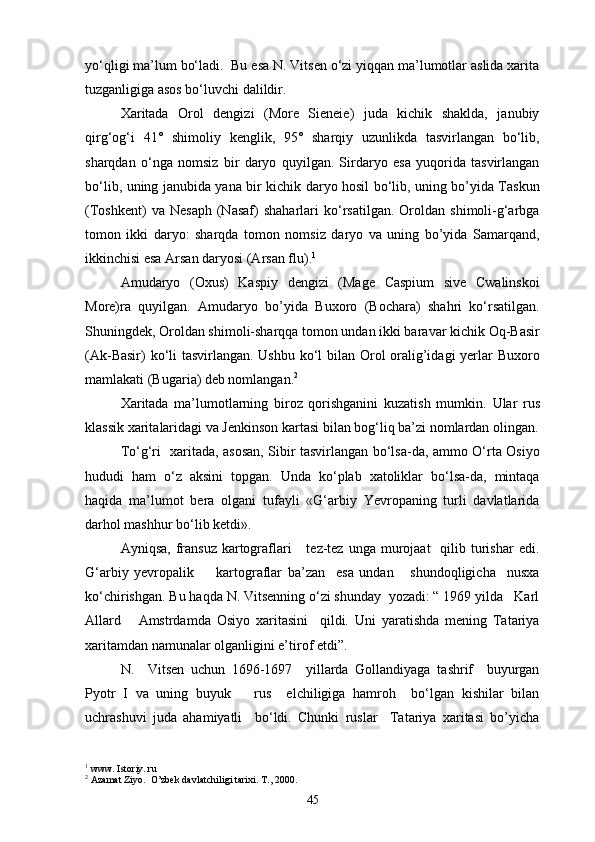 yo‘qligi ma’lum bo‘ladi.  Bu esa N. Vitsen o‘zi yiqqan ma’lumotlar aslida xarita
tuzganligiga asos bo‘luvchi dalildir.
Xaritada   Orol   dengizi   (More   Sieneie)   juda   kichik   shaklda,   janubiy
qirg‘og‘i   41°   shimoliy   kenglik,   95°   sharqiy   uzunlikda   tasvirlangan   bo‘lib,
sharqdan   o‘nga   nomsiz   bir   daryo   quyilgan.   Sirdaryo   esa   yuqorida   tasvirlangan
bo‘lib, uning janubida yana bir kichik daryo hosil bo‘lib, uning bo’yida Taskun
(Toshkent)   va  Nesaph   (Nasaf)   shaharlari   ko‘rsatilgan.   Oroldan   shimoli-g‘arbga
tomon   ikki   daryo:   sharqda   tomon   nomsiz   daryo   va   uning   bo’yida   Samarqand,
ikkinchisi esa Arsan daryosi (Arsan flu). 1
Amudaryo   (Oxus)   Kaspiy   dengizi   (Mage   Caspium   sive   Cwalinskoi
More)ra   quyilgan.   Amudaryo   bo’yida   Buxoro   (Bochara)   shahri   ko‘rsatilgan.
Shuningdek, Oroldan shimoli-sharqqa tomon undan ikki baravar kichik Oq-Basir
(Ak-Basir)  ko‘li tasvirlangan. Ushbu ko‘l  bilan Orol oralig’idagi yerlar  Buxoro
mamlakati (Bugaria) deb nomlangan. 2
Xaritada   ma’lumotlarning   biroz   qorishganini   kuzatish   mumkin.   U lar   rus
klassik  xarita laridagi va Jenkinson  karta si bilan bog‘liq ba’zi nomlardan olingan.
To‘g‘ri   xaritada, asosan, Sibir tasvirlangan bo‘lsa-da, ammo O‘rta Osiyo
hududi   ham   o‘z   aksini   topgan.   Unda   ko‘plab   xatoliklar   bo‘lsa-da,   mintaqa
haqida   ma’lumot   bera   olgani   tufayli   «G‘arbiy   Yevropaning   turli   davlatlarida
darhol mashhur bo‘lib ketdi».
Ayniqsa,  fransuz  kartograflari       tez-tez  unga  murojaat    qilib  turishar   edi.
G‘arbiy   yevropalik         kartograflar   ba’zan     esa   undan       shundoqligicha     nusxa
ko‘chirishgan. Bu haqda N. Vitsenning o‘zi shunday  yozadi: “ 1969 yilda   Karl
Allard       Amstrdamda   Osiyo   xaritasini     qildi.   Uni   yaratishda   mening   Tatariya
xarita mdan namunalar olganligini e’tirof etdi”.
N.     Vitsen   uchun   1696-1697     yillarda   Gollandiyaga   tashrif     buyurgan
Pyotr   I   va   uning   buyuk       rus     elchiligiga   hamroh     bo‘lgan   kishilar   bilan
uchrashuvi   juda   ahamiyatli     bo‘ldi.   Chunki   ruslar     Tatariya   xaritasi   bo’yicha
1
 www. Istoriy. ru
2
 Azamat Ziyo.  O’zbek davlatchiligi tarixi. T., 2000.
45 