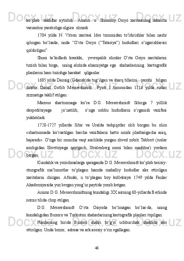 ko‘plab     takliflar   aytishdi.     Ammo     u     Shimoliy   Osiyo   xaritasining   ikkinchi
variantini yaratishga ulgura  olmadi.
1704   yilda   N.   Vitsen   xaritasi   Ides   tomonidan   to‘ldirishlar   bilan   nashr
qilingan   bo‘lsada,   unda   “O‘rta   Osiyo   (“Tatariya”)   hududlari   o‘zgarishlarsiz
qoldirilgan”.
Shuni   ta’kidlash   kerakki,     yevropalik   olimlar   O‘rta   Osiyo   xaritalarini
tuzish   bilan   birga,     uning   alohida   ahamiyatga   ega     shaharlarining     kartografik
planlarini ham tuzishga harakat   qilganlar.
1685 yilda Dansig (Gdansk)da tug‘ilgan va sharq tillarini   yaxshi   bilgan
doktor   Daniil   Gotlib   Messershmidt     Pyotr   I   tomonidan   1716   yilda   ruslar
xizmatiga taklif etilgan.
Maxsus   shartnomaga   ko‘ra   D.G.   Messershmidt   Sibirga   7   yilllik
ekspeditsiyaga       jo‘natilib,     o‘nga   ushbu   hududlarni   o‘rganish   vazifasi
yuklatiladi.
1720-1727   yillarda   Sibir   va   Uralda   tadqiqotlar   olib   borgan   bu   olim
«shartnomada   ko‘rsatilgan   barcha   vazifalarni   hatto   nozik   jihatlarigacha   aniq,
bajaradi». O‘nga bir  muncha vaqt  asirlikda yurgan shved zobiti Tabbert (ruslar
asirligidan   Shvetsiyaga   qaytgach,   Stralenberg   nomi   bilan   mashhur)   yordam
bergan.
Kundalik va yozishmalarga qaraganda D.G. Messershmidt ko‘plab tarixiy-
etnografik   ma’lumotlar   to‘plagan   hamda   mahalliy   hududlar   aks   ettirilgan
xaritalarni   chizgan.   Afsuski,   u   to‘plagan   boy   kolleksiya   1749   yilda   Fanlar
Akademiyasida yuz bergan yong’in paytida yonib ketgan.
Ammo D.G. Messershmidtning kundaligi XX asrning 60-yillarda Berlinda
nemis tilida chop etilgan.
D.G.   Messershmidt   O‘rta   Osiyoda   bo‘lmagan   bo‘lsa-da,   uning
kundaligidan Buxoro va Turkiston shaharlarining kartografik planlari topilgan.
Planlarning   birida   Buxoro   shahri   to‘g‘ri   uchburchak   shaklida   aks
ettirilgan. Unda bozor,  adrasa va ark asosiy o‘rin egallagan.
46 