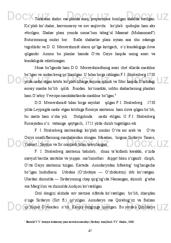 Turkiston shahri  esa  planda aniq, proporsiyasi  buzilgan shaklda berilgan.
Ko‘plab   ko‘chalar,   karvonsaroy   va   suv   saqlovchi       ko‘plab     quduqlar   ham   aks
ettirilgan.   Shahar   plani   yonida   noma’lum   tabag‘ul   Maamat   (Muhammad?)
Buturxonning   muhri   bor.     Balki   shaharlar   plani   aynan   ana   shu   odamga
tegishlidir va D. G. Messershmidt ularni qo‘lga kiritgach,  o‘z kundaligiga ilova
qilgandir.   Ammo   bu   planlar   hamda   O‘rta   Osiyo   haqida   uning   asari   va
kundaligida eslatilmagan.
Nima   bo‘lganda   ham   D.G.   Messershmidtning   asari   chet   ellarda   mashhur
bo‘lgan va undan keng qo‘llanilgan. U bilan birga ishlagan F.I. Stralenberg 1730
yilda nashr etgan kitobi ko‘plab tillarga tarjima qilindi va Sibir haqida G‘arbdagi
asosiy   manba  bo‘lib    qoldi.    Bundan     ko‘rinadiki,  ushbu   shaharlarning  planlari
ham G‘arbiy Yevropa mamlakatlarida mashhur bo‘lgan. 1
D.G.   Messershmidt   bilan   birga   sayohat       qilgan   F.I.   Stralenberg       1730
yilda Leypsigda nashr etgan kitobiga Rossiya xaritasini  ham ilova qilgan bo‘lib,
bu   xarita   ham   o‘sha   yili       Stolgolmda       nashr   etilgan.   U   F.I.   Stralenberg
Rossiyadan o‘z   vataniga  qaytgach,  1721 yilda chizib tugatilgan edi. 
F.   I.   Stralenberg   xaritasidagi   ko‘plab   nomlar   O‘rta   asr   arab   va       O‘rta
Osiyo mualliflarining manbalaridan olingan. Masalan,   birgina Sirdaryo Tanais,
Yaksart,  Sayxun va Sir nomlash bilan tasvirlangan.
F.   I.   Stralenberg   xaritasini   baholab,     shuni   ta’kidlash   kerakki,   o‘zida
mavjud barcha xaritalar va yiqqan   ma’lumotlari    diqqat bilan o‘rganib  chiqib,
O‘rta   Osiyo   xaritasini   tuzgan.   Kartada     Amudaryodan   Isfaratog‘   tog‘larigacha
bo‘lgan   hududlarni     Usbekia   (O‘zbekiya   —   O‘zbekiston)   deb   ko‘rsatgan.
Ulardan shimolda — Sirdaryoning chap qirg‘og‘ida Namangan, shimoli   g‘arba
esa Marg‘ilon va shimolda Andijon ko‘rsatilgan.
Orol   dengizi   alohida   suv   xavzasi   sifatida   ko‘rsatilgan     bo‘lib,   sharqdan
o‘nga   Sirdaryo   (Sirt   fl.)   qo‘yilgan.   Amudaryo   esa   Qorabug‘oz   va   Balxan
qo‘ltiqlari O‘rtasidan   o‘tib,  Kaspiy dengiziga  quyilgan.  Bu yerda u Qizildaryo
1
 Bartold V.V. Istoriya kulturnoy jizni turetskix narodoy (Sredney Azii)Soch.T.V. Nauka, 1968.
47 