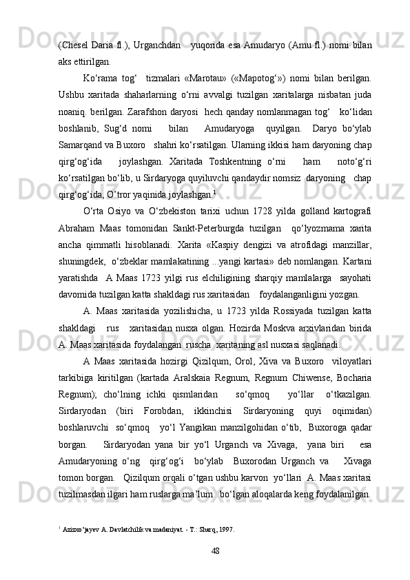 (Chesel  Daria fl.), Urganchdan      yuqorida esa  Amudaryo (Amu fl.)  nomi  bilan
aks ettirilgan.
Ko‘rama   tog‘     tizmalari   «Marotau»   («Mapotog‘»)   nomi   bilan   berilgan.
Ushbu   xaritada   shaharlarning   o‘rni   avvalgi   tuzilgan   xaritalarga   nisbatan   juda
noaniq. berilgan. Zarafshon daryosi   hech qanday nomlanmagan tog‘     ko‘lidan
boshlanib,   Sug‘d   nomi       bilan       Amudaryoga     quyilgan.     Daryo   bo‘ylab
Samarqand va Buxoro   shahri ko‘rsatilgan. Ularning ikkisi ham daryoning chap
qirg‘og‘ida       joylashgan.   Xaritada   Toshkentning   o‘rni       ham       noto‘g‘ri
ko‘rsatilgan bo‘lib, u Sirdaryoga quyiluvchi qandaydir nomsiz  daryoning   chap
qirg‘og‘ida, O’tror yaqinida joylashgan. 1
O‘rta   Osiyo   va   O‘zbekiston   tarixi   uchun   1728   yilda   golland   kartografi
Abraham   Maas   tomonidan   Sankt-Peterburgda   tuzilgan     qo‘lyozmama   xarita
ancha   qimmatli   hisoblanadi.   Xarita   «Kaspiy   dengizi   va   atrofidagi   manzillar,
shuningdek,   o‘zbeklar mamlakatining ...yangi kartasi» deb nomlangan. Kartani
yaratishda     A   Maas   1723   yilgi   rus   elchiligining   sharqiy   mamlalarga     sayohati
davomida tuzilgan katta shakldagi rus xaritasidan    foydalanganligini yozgan.  
A.   Maas   xaritasida   yozilishicha,   u   1723   yilda   Rossiyada   tuzilgan   katta
shakldagi       rus       xaritasidan   nusxa   olgan.   Hozirda   Moskva   arxivlaridan   birida
A. Maas xaritasida foydalangan  ruscha  xaritaning asl nusxasi saqlanadi.
A   Maas   xaritasida   hozirgi   Qizilqum,   Orol,   Xiva   va   Buxoro     viloyatlari
tarkibiga   kiritilgan   (kartada   Aralskaia   Regnum,   Regnum   Chiwense,   Bocharia
Regnum);   cho‘lning   ichki   qismlaridan       so‘qmoq       yo‘llar     o‘tkazilgan.
Sirdaryodan   (biri   Forobdan,   ikkinchisi   Sirdaryoning   quyi   oqimidan)
boshlaruvchi     so‘qmoq       yo‘l   Yangikan   manzilgohidan   o‘tib,     Buxoroga   qadar
borgan.       Sirdaryodan   yana   bir   yo‘l   Urganch   va   Xivaga,     yana   biri       esa
Amudaryoning   o‘ng     qirg‘og‘i     bo‘ylab     Buxorodan   Urganch   va       Xivaga
tomon borgan.   Qizilqum orqali o‘tgan ushbu karvon  yo‘llari  A. Maas xaritasi
tuzilmasdan ilgari ham ruslarga ma’lum   bo‘lgan aloqalarda keng foydalanilgan.
1
 Azizxo’jayev A. Davlatchilik va madaniyat. - T.: Sharq, 1997.
48 