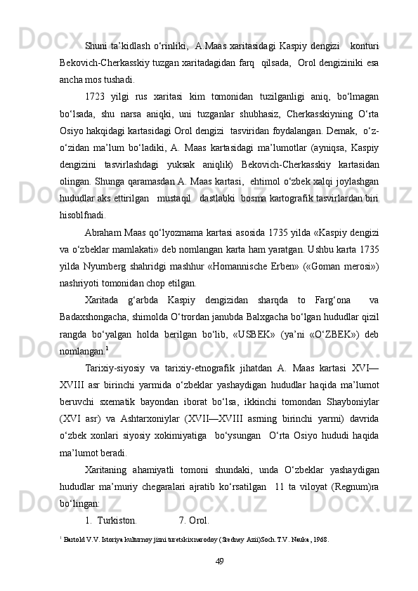 Shuni   ta’kidlash   o‘rinliki,     A.Maas   xaritasidagi   Kaspiy   dengizi       konturi
Bekovich-Cherkasskiy tuzgan xaritadagidan farq   qilsada,   Orol dengiziniki esa
ancha mos tushadi.
1723   yilgi   rus   xaritasi   kim   tomonidan   tuzilganligi   aniq,   bo‘lmagan
bo‘lsada,   shu   narsa   aniqki,   uni   tuzganlar   shubhasiz,   Cherkasskiyning   O‘rta
Osiyo hakqidagi kartasidagi Orol dengizi   tasviridan foydalangan. Demak,   o‘z-
o‘zidan   ma’lum   bo‘ladiki,   A.   Maas   kartasidagi   ma’lumotlar   (ayniqsa,   Kaspiy
dengizini   tasvirlashdagi   yuksak   aniqlik)   Bekovich-Cherkasskiy   kartasidan
olingan. Shunga qaramasdan A. Maas kartasi,   ehtimol o‘zbek xalqi joylashgan
hududlar aks ettirilgan   mustaqil   dastlabki  bosma kartografik tasvirlardan biri
hisoblfnadi.
Abraham  Maas qo‘lyozmama kartasi asosida 1735 yilda «Kaspiy dengizi
va o‘zbeklar mamlakati» deb nomlangan karta ham yaratgan. Ushbu karta 1735
yilda   Nyurnberg   shahridgi   mashhur   «Homannische   Erben»   («Goman   merosi»)
nashriyoti tomonidan chop etilgan.
Xaritada   g‘arbda   Kaspiy   dengizidan   sharqda   to   Farg‘ona     va
Badaxshongacha, shimolda O‘trordan janubda Balxgacha bo‘lgan hududlar qizil
rangda   bo‘yalgan   holda   berilgan   bo‘lib,   «USBEK»   (ya’ni   «O‘ZBEK»)   deb
nomlangan. 1
Tarixiy-siyosiy   va   tarixiy-etnografik   jihatdan   A.   Maas   kartasi   XVI—
XVIII   asr   birinchi   yarmida   o‘zbeklar   yashaydigan   hududlar   haqida   ma’lumot
beruvchi   sxematik   bayondan   iborat   bo‘lsa,   ikkinchi   tomondan   Shayboniylar
(XVI   asr)   va   Ashtarxoniylar   (XVII—XVIII   asrning   birinchi   yarmi)   davrida
o‘zbek   xonlari   siyosiy   xokimiyatiga     bo‘ysungan     O‘rta   Osiyo   hududi   haqida
ma’lumot beradi.
Xaritaning   ahamiyatli   tomoni   shundaki,   unda   O‘zbeklar   yashaydigan
hududlar   ma’muriy   chegaralari   ajratib   ko‘rsatilgan     11   ta   viloyat   (Regnum)ra
bo‘lingan:
1.  Turkiston.                 7. Orol.
1
 Bartold V.V. Istoriya kulturnoy jizni turetskix narodoy (Sredney Azii)Soch.T.V. Nauka, 1968.
49 