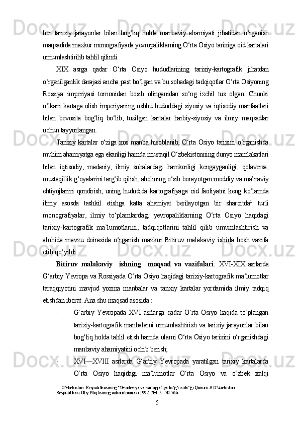 bor   tarixiy   jarayonlar   bilan   bog‘liq   holda   manbaviy   ahamiyati   jihatidan   o‘rganish
maqsadida mazkur monografiyada yevropaliklarning O‘rta Osiyo tarixiga oid kartalari
umumlashtirilib tahlil qilindi.
XIX   asrga   qadar   O‘rta   Osiyo   hududlarining   tarixiy-kartografik   jihatdan
o‘rganilganlik darajasi ancha past bo‘lgan va bu sohadagi tadqiqotlar O‘rta Osiyoning
Rossiya   imperiyasi   tomonidan   bosib   olinganidan   so‘ng   izchil   tus   olgan.   Chunki
o‘lkani kartaga olish imperiyaning ushbu hududdagi siyosiy va iqtisodiy manfaatlari
bilan   bevosita   bog‘liq   bo‘lib,   tuzilgan   kartalar   harbiy-siyosiy   va   ilmiy   maqsadlar
uchun tayyorlangan.
Tarixiy kartalar o‘ziga xos manba hisoblanib, O‘rta Osiyo tarixini o‘rganishda
muhim ahamiyatga ega ekanligi hamda mustaqil O‘zbekistonning dunyo mamlakatlari
bilan   iqtisodiy,   madaniy,   ilmiy   sohalardagi   hamkorligi   kengayganligi,   qolaversa,
mustaqillik g‘oyalarini targ‘ib qilish, aholining o‘sib borayotgan moddiy va ma’naviy
ehtiyojlarini qondirish, uning hududida kartografiyaga oid faoliyatni keng ko‘lamda
ilmiy   asosda   tashkil   etishga   katta   ahamiyat   berilayotgan   bir   sharoitda 1
  turli
monografiyalar,   ilmiy   to‘plamlardagi   yevropaliklarning   O‘rta   Osiyo   haqidagi
tarixiy-kartografik   ma’lumotlarini,   tadqiqotlarini   tahlil   qilib   umumlashtirish   va
alohida mavzu  doirasida  o‘rganish  mazkur   Bitiruv  malakaviy  ishida  bosh  vazifa
etib qo‘yildi.
Bitiruv   malakaviy     ishning     maqsad   va   vazifalari :   XVI-XIX   asrlarda
G‘arbiy Yevropa va Rossiyada O‘rta Osiyo haqidagi tarixiy-kartografik ma’lumotlar
taraqqiyotini   mavjud   yozma   manbalar   va   tarixiy   kartalar   yordamida   ilmiy   tadqiq
etishdan iborat. Ana shu maqsad asosida  :
- G‘arbiy   Yevropada   XVI   asrlarga   qadar   O‘rta   Osiyo   haqida   to‘plangan
tarixiy-kartografik manbalarni umumlashtirish va tarixiy jarayonlar bilan
bog‘liq holda tahlil etish hamda ularni O‘rta Osiyo tarixini o‘rganishdagi
manbaviy ahamiyatini ochib berish; 
- XVI—XVIII   asrlarda   G‘arbiy   Yevropada   yaratilgan   tarixiy   kartalarda
O‘rta   Osiyo   haqidagi   ma’lumotlar   O‘rta   Osiyo   va   o‘zbek   xalqi
1
    O‘zbekiston  Respublikasining “Geodeziya va kartografiya to‘g‘risida”gi Qonuni // O‘zbekiston 
Respublikasi Oliy Majlisining axborotnomasi.1997. №4-5. -70-76b
5 