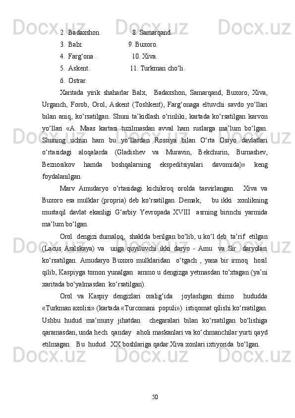 2.  Badaxshon.                  8. Samarqand.
3.  Balx.                          9. Buxoro.
4.  Farg‘ona .                    10. Xiva.
5.  Askent.                       11. Turkman cho‘li.
6.  Ostrar.
Xaritada   yirik   shaharlar   Balx,     Badaxshon,   Samarqand,   Buxoro,   Xiva,
Urganch,   Forob,   Orol,   Askent   (Toshkent),   Farg‘onaga   eltuvchi   savdo   yo‘llari
bilan   aniq,   ko‘rsatilgan.   Shuni   ta’kidlash   o‘rinliki,   kartada   ko‘rsatilgan   karvon
yo‘llari   «A.   Maas   kartasi   tuzilmasdan   avval   ham   ruslarga   ma’lum   bo‘lgan.
Shuning   uchun   ham   bu   yo‘llardan   Rossiya   bilan   O‘rta   Osiyo   davlatlari
o‘rtasidagi   aloqalarda   (Gladishev   va   Muravin,   Bekchurin,   Burnashev,
Beznosikov   hamda   boshqalarning   ekspeditsiyalari   davomida)»   keng
foydalanilgan.
Marv   Amudaryo   o‘rtasidagi   kichikroq   orolda   tasvirlangan.     Xiva   va
Buxoro   esa   mulklar   (propria)   deb   ko‘rsatilgan.   Demak,         bu   ikki     xonlikning
mustaqil   davlat   ekanligi   G‘arbiy   Yevropada   XVIII     asrning   birinchi   yarmida
ma’lum bo‘lgan.
Orol  dengizi dumaloq,  shaklda berilgan bo‘lib, u ko‘l deb  ta’rif  etilgan
(Lacus   Aralskaya)   va     unga   quyiluvchi   ikki   daryo   -   Amu     va   Sir     daryolari
ko‘rsatilgan.   Amudaryo   Buxoro   mulklaridan     o‘tgach   ,   yana   bir   irmoq     hosil
qilib, Kaspiyga tomon yunalgan   ammo u dengizga yetmasdan to‘xtagan (ya’ni
xaritada bo‘yalmasdan  ko‘rsatilgan).
Orol   va   Kaspiy   dengizlari   oralig‘ida     joylashgan   shimo     hududda
«Turkman axolisi» (kartada «Turcomani  populi»)  istiqomat qilishi ko‘rsatilgan.
Ushbu   hudud   ma’muriy   jihatdan     chegaralari   bilan   ko‘rsatilgan   bo‘lishiga
qaramasdan, unda hech  qanday   aholi maskanlari va ko‘chmanchilar yurti qayd
etilmagan.   Bu  hudud   XX boshlariga qadar Xiva xonlari ixtiyorida  bo‘lgan.
50 