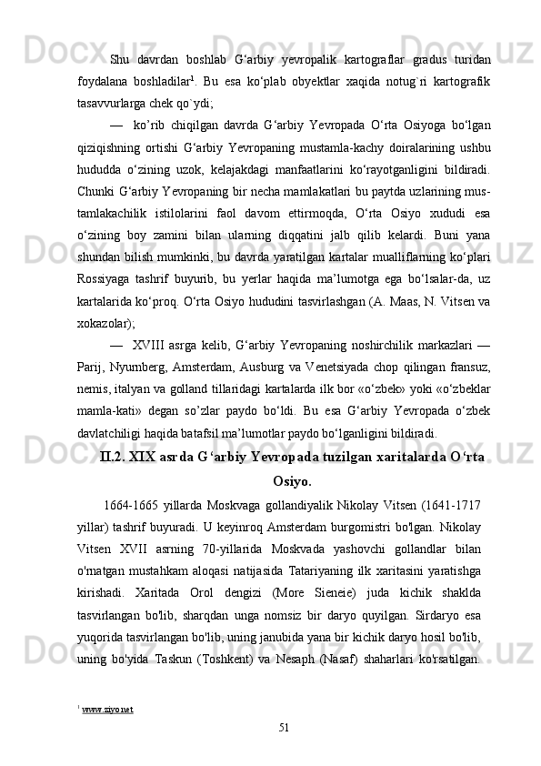 Shu   davrdan   boshlab   G‘arbiy   yevropalik   kartograflar   gradus   turidan
foydalana   boshladilar 1
.   Bu   esa   ko‘plab   obyektlar   xaqida   notug`ri   kartografik
tasavvurlarga chek qo`ydi;
—     ko’rib   chiqilgan   davrda   G‘arbiy   Yevropada   O‘rta   Osiyoga   bo‘lgan
qiziqishning   ortishi   G‘arbiy   Yevropaning   mustamla-kachy   doiralarining   ushbu
hududda   o‘zining   uzok,   kelajakdagi   manfaatlarini   ko‘rayotganligini   bildiradi.
Chunki G‘arbiy Yevropaning bir necha mamlakatlari bu paytda uzlarining mus-
tamlakachilik   istilolarini   faol   davom   ettirmoqda,   O‘rta   Osiyo   xududi   esa
o‘zining   boy   zamini   bilan   ularning   diqqatini   jalb   qilib   kelardi.   Buni   yana
shundan   bilish   mumkinki,   bu   davrda   yaratilgan   kartalar   mualliflarning   ko‘plari
Rossiyaga   tashrif   buyurib,   bu   yerlar   haqida   ma’lumotga   ega   bo‘lsalar-da,   uz
kartalarida ko‘proq. O‘rta Osiyo hududini tasvirlashgan (A. Maas, N. Vitsen va
xokazolar);
—     XVIII   asrga   kelib,   G‘arbiy   Yevropaning   noshirchilik   markazlari   —
Parij,   Nyurnberg,   Amsterdam,   Ausburg   va   Venetsiyada   chop   qilingan   fransuz,
nemis, italyan va golland tillaridagi kartalarda ilk bor «o‘zbek» yoki «o‘zbeklar
mamla-kati»   degan   so’zlar   paydo   bo‘ldi.   Bu   esa   G‘arbiy   Yevropada   o‘zbek
davlatchiligi haqida batafsil ma’lumotlar paydo bo‘lganligini bildiradi.
II.2. XIX asrda G‘arbiy Yevropada tuzilgan xaritalarda O‘rta
Osiyo.
1664-1665   yillarda   Moskvaga   gollandiyalik   Nikolay   Vitsen   (1641-1717
yillar)   tashrif   buyuradi.   U   keyinroq   Amsterdam   burgomistri   bo'lgan.   Nikolay
Vitsen   XVII   asrning   70-yillarida   Moskvada   yashovchi   gollandlar   bilan
o'rnatgan   mustahkam   aloqasi   natijasida   Tatariyaning   ilk   xaritasini   yaratishga
kirishadi.   Xaritada   Orol   dengizi   (More   Sieneie)   juda   kichik   shaklda
tasvirlangan   bo'lib,   sharqdan   unga   nomsiz   bir   daryo   quyilgan.   Sirdaryo   esa
yuqorida tasvirlangan bo'lib, uning janubida yana bir kichik daryo hosil bo'lib,
uning   bo'yida   Taskun   (Toshkent)   va   Nesaph   (Nasaf)   shaharlari   ko'rsatilgan.
1
  www.ziyo.net
51 