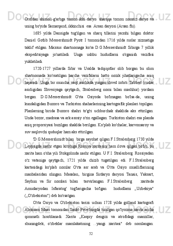 Oroldan   shimoli-g'arbga   tomon   ikki   daryo:   sharqqa   tomon   nomsiz   daryo   va
uning bo'yida Samarqand, ikkinchisi  esa  Arsan daryosi (Arsan flu).          
1685   yilda   Dansigda   tug'ilgan   va   sharq   tillarini   yaxshi   bilgan   doktor
Daniel   Gotlib   Messershmidt   Pyotr   I   tomonidan   1716   yilda   ruslar   xizmatiga
taklif   etilgan.   Maxsus   shartnomaga   ko'ra   D.G.Messershmidt   Sibirga   7   yillik
ekspeditsiyaga   jo'natiladi.   Unga   ushbu   hududlarni   o'rganish   vazifasi
yuklatiladi.
1720-1727   yillarda   Sibir   va   Uralda   tadqiqotlar   olib   borgan   bu   olim
shartnomada   ko'rsatilgan   barcha   vazifalarni   hatto   nozik   jihatlarigacha   aniq
bajaradi. Unga  bir   muncha  vaqt  asirlikda  yurgan shved  zobiti   Tabbert   (ruslar
asirligidan   Shvesiyaga   qaytgach,   Stralenberg   nomi   bilan   mashhur)   yordam
bergan.   D.G.Messershmidt   O'rta   Osiyoda   bo'lmagan   bo'lsa-da,   uning
kundaligidan Buxoro va Turkiston shaharlarining kartografik planlari topilgan.
Planlarning   birida   Buxoro   shahri   to'g'ri   uchburchak   shaklida   aks   ettirilgan.
Unda bozor, madrasa va ark asosiy o'rin egallagan. Turkiston shahri esa planda
aniq proporsiyasi buzilgan shaklda berilgan. Ko'plab ko'chalar, karvonsaroy va
suv saqlovchi quduqlar ham aks ettirilgan.
'D.G.Messerslimidt bilan  birga sayohat qilgan F.I.Stralenberg 1730 yilda
Leypsigda nashr etgan kitobiga Rossiya  xaritasini ham ilova qilgan bo'lib, bu
xarita ham o'sha yili Stokgolmda nashr etilgan. U F.I. Stralenberg  Rossiyadan
o'z   vataniga   qaytgach,   1721   yilda   chizib   tugatilgan   edi.   F.I.Stralenberg
kartasidagi   ko'plab   nomlar   O'rta   asr   arab   va   O'rta   Osiyo   mualliflarining
manbalaridan   olingan.   Masalan,.   birgina   Sirdaryo   daryosi   Tanais,   Yaksart,
Sayhun   va   Sir   nomlari   bilan     tasvirlangan.   F.I.Stralenberg       xaritada
Amudaryodan   Isfaratog'   tog'larigacha   bo'lgan     hududlarni   „Uzbekiya"
(„O'zbekiston") deb ko'rsatgan.
O'rta   Osiyo   va   O'zbekiston   tarixi   uchun   1728   yilda   golland   kartografi
Abraxam Maas tomonidan Sankt-Peterburgda tuzilgan qo'lyozma xarita ancha
qimmatli   hisoblanadi.   Xarita   „Kaspiy   dengizi   va   atrofidagi   manzillar,
shuningdek,   o'zbeklar   mamlakatining   ...yangi   xaritasi"   deb   nomlangan.
52 