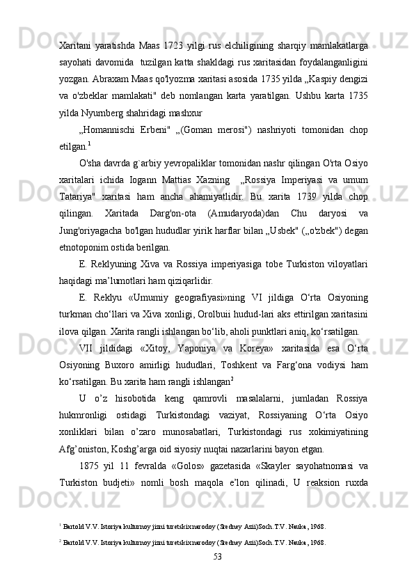 Xaritani   yaratishda   Maas   1723   yilgi   rus   elchiligining   sharqiy   mamlakatlarga
sayohati  davomida   tuzilgan katta shakldagi  rus xaritasidan foydalanganligini
yozgan. Abraxam Maas qo'lyozma xaritasi asosida 1735 yilda „Kaspiy dengizi
va   o'zbeklar   mamlakati"   deb   nomlangan   karta   yaratilgan.   Ushbu   karta   1735
yilda Nyurnberg shahridagi mashxur
„Homannischi   Erbeni"   „(Goman   merosi")   nashriyoti   tomonidan   chop
etilgan. 1
O'sha davrda g`arbiy yevropaliklar tomonidan nashr qilingan O'rta Osiyo
xaritalari   ichida   Iogann   Mattias   Xazning     „Rossiya   Imperiyasi   va   umum
Tatariya"   xaritasi   ham   ancha   ahamiyatlidir.   Bu   xarita   1739   yilda   chop
qilingan.   Xaritada   Darg'on-ota   (Amudaryoda)dan   Chu   daryosi   va
Jung'oriyagacha bo'lgan hududlar yirik harflar bilan „Usbek" („o'zbek") degan
etnotoponim ostida berilgan.
E.   Reklyuning   Xiva   va   Rossiya   imperiyasiga   tobe   Turkiston   viloyatlari
haqidagi ma’lumotlari ham  q izi qarlidir .
E.   Reklyu   «Umumiy   geografiyasi»ning   VI   jildiga   O‘rta   Osiyoning
turkman cho‘llari va Xiva xonligi, Orolbuii hudud-lari aks ettirilgan xaritasini
ilova qilgan. Xarita rangli ishlangan bo‘lib, a ho li punktlari aniq, ko‘rsatilgan.
VII   jildidagi   «Xitoy,   Yaponiya   va   Koreya»   xaritasida   esa   O‘rta
Osiyoning   Buxoro   amirligi   hududlari,   Toshkent   va   Farg‘ona   vodiysi   ham
ko‘rsatilgan. Bu xarita ham rangli ishlangan 2
U   o’z   hisobotida   keng   qamrovli   masalalarni,   jumladan   Rossiya
hukmronligi   ostidagi   Turkistondagi   vaziyat,   Rossiyaning   O‘rta   Osiyo
xonliklari   bilan   o’zaro   munosabatlari,   Turkistondagi   rus   xokimiyatining
Afg’oniston, Koshg’arga oid siyosiy nuqtai nazarlarini bayon etgan.
1875   yil   11   fevralda   «Golos»   gazetasida   «Skayler   sayohatnomasi   va
Turkiston   budjeti»   nomli   bosh   maqola   e’lon   qilinadi,   U   reaksion   ruxda
1
 Bartold V.V. Istoriya kulturnoy jizni turetskix narodoy (Sredney Azii)Soch.T.V. Nauka, 1968.
2
 Bartold V.V. Istoriya kulturnoy jizni turetskix narodoy (Sredney Azii)Soch.T.V. Nauka, 1968.
53 