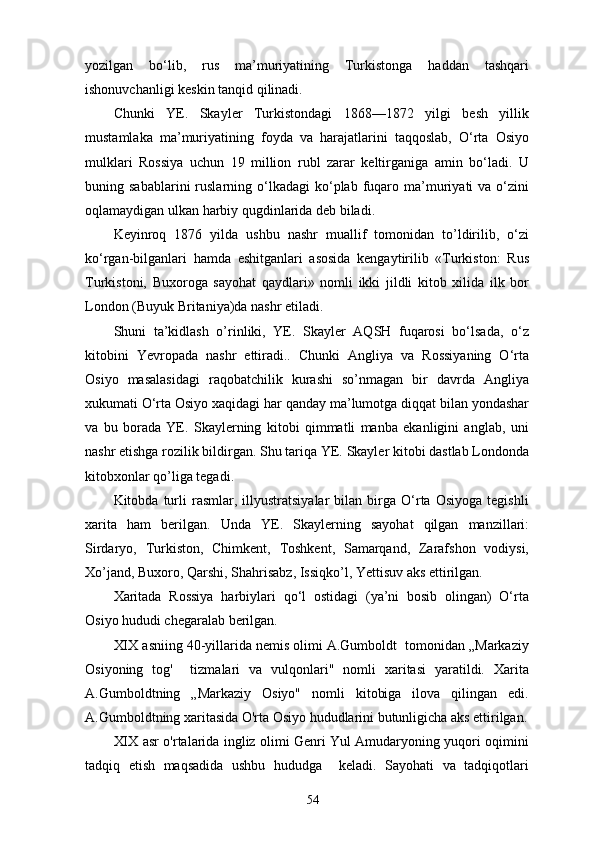 yozilgan   bo‘lib,   rus   ma’muriyatining   Turkistonga   haddan   tashqari
ishonuvchanligi keskin tanqid qilinadi.
Chunki   YE.   Skayler   Turkistondagi   1868—1872   yilgi   besh   yillik
mustamlaka   ma’muriyatining   foyda   va   harajatlarini   taqqoslab,   O‘rta   Osiyo
mulklari   Rossiya   uchun   19   million   rubl   zarar   keltirganiga   amin   bo‘ladi.   U
buning  sabablarini  ruslarning  o‘lkadagi  ko‘plab  fuqaro  ma’muriyati   va  o‘zini
oqlamaydigan ulkan harbiy qugdinlarida deb biladi.
Keyinroq   1876   yilda   ushbu   nashr   muallif   tomonidan   to’ldirilib,   o‘zi
ko‘rgan-bilganlari   hamda   eshitganlari   asosida   kengaytirilib   «Turkiston:   Rus
Turkistoni,   Buxoroga   sayohat   qaydlari»   nomli   ikki   jildli   kitob   xilida   ilk   bor
London (Buyuk Britaniya)da nashr etiladi.
Shuni   ta’kidlash   o’rinliki,   YE.   Skayler   AQSH   fuqarosi   bo‘lsada,   o‘z
kitobini   Yevropada   nashr   ettiradi..   Chunki   Angliya   va   Rossiyaning   O‘rta
Osiyo   masalasidagi   raqobatchilik   kurashi   so’nmagan   bir   davrda   Angliya
xukumati O‘rta Osiyo xaqidagi har qanday ma’lumotga diqqat bilan yondashar
va   bu   borada   YE.   Skaylerning   kitobi   qimmatli   manba   ekanligini   anglab,   uni
nashr etishga rozilik bildirgan. Shu tariqa YE. Skayler kitobi dastlab Londonda
kitobxonlar qo’liga tegadi.
Kitobda  turli   rasmlar,   illyustratsiyalar   bilan   birga   O‘rta   Osiyoga   tegishli
xarita   ham   berilgan.   Unda   YE.   Skaylerning   sayohat   qilgan   manzillari:
Sirdaryo,   Turkiston,   Chimkent,   Toshkent,   Samarqand,   Zarafshon   vodiysi,
Xo’jand, Buxoro, Qаrshi, Shahrisabz, Issiqko’l, Yettisuv aks ettirilgan.
Xaritada   Rossiya   harbiylari   qo‘l   ostidagi   (ya’ni   bosib   olingan)   O‘rta
Osiyo hududi chegaralab berilgan.
XIX asniing 40-yillarida nemis olimi A.Gumboldt  tomonidan „Markaziy
Osiyoning   tog'     tizmalari   va   vulqonlari"   nomli   xaritasi   yaratildi.   Xarita
A.Gumboldtning   „Markaziy   Osiyo"   nomli   kitobiga   ilova   qilingan   edi.
A.Gumboldtning xaritasida O'rta Osiyo hududlarini butunligicha aks ettirilgan.
XIX asr o'rtalarida ingliz olimi Genri Yul Amudaryoning yuqori oqimini
tadqiq   etish   maqsadida   ushbu   hududga     keladi.   Sayohati   va   tadqiqotlari
54 