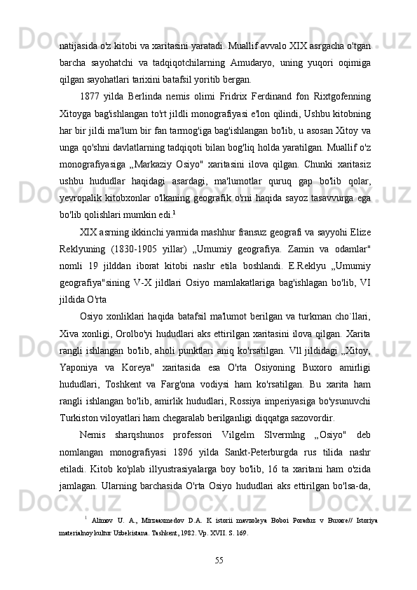 natijasida o'z kitobi va xaritasini yaratadi. Muallif avvalo XIX asrgacha o'tgan
barcha   sayohatchi   va   tadqiqotchilarning   Amudaryo,   uning   yuqori   oqimiga
qilgan sayohatlari tarixini batafsil yoritib bergan.
1877   yilda   Berlinda   nemis   olimi   Fridrix   Ferdinand   fon   Rixtgofenning
Xitoyga bag'ishlangan to'rt jildli monografiyasi e'lon qilindi, Ushbu kitobning
har bir jildi ma'lum bir fan tarmog'iga bag'ishlangan bo'lib, u asosan Xitoy va
unga qo'shni davlatlarning tadqiqoti bilan bog'liq holda yaratilgan. Muallif o'z
monografiyasiga   „Markaziy   Osiyo"   xaritasini   ilova   qilgan.   Chunki   xaritasiz
ushbu   hududlar   haqidagi   asardagi,   ma'lumotlar   quruq   gap   bo'lib   qolar,
yevropalik  kitobxonlar   o'lkaning   geografik   o'rni   haqida   sayoz   tasavvurga   ega
bo'lib qolishlari mumkin edi. 1
XIX asrning ikkinchi yarmida mashhur fransuz geografi va sayyohi Elize
Reklyuning   (1830-1905   yillar)   „Umumiy   geografiya.   Zamin   va   odamlar"
nomli   19   jilddan   iborat   kitobi   nashr   etila   boshlandi.   E.Reklyu   „Umumiy
geografiya"sining   V-X   jildlari   Osiyo   mamlakatlariga   bag'ishlagan   bo'lib,   VI
jildida O'rta 
Osiyo   xonliklari   haqida  batafsil   ma'lumot   berilgan   va   turkman   cho`llari,
Xiva xonligi, Orolbo'yi  hududlari  aks  ettirilgan xaritasini  ilova qilgan. Xarita
rangli   ishlangan   bo'lib,   aholi   punktlari   aniq   ko'rsatilgan.   Vll   jildidagi   „Xitoy,
Yaponiya   va   Koreya"   xaritasida   esa   O'rta   Osiyoning   Buxoro   amirligi
hududlari,   Toshkent   va   Farg'ona   vodiysi   ham   ko'rsatilgan.   Bu   xarita   ham
rangli   ishlangan  bo'lib,  amirlik  hududlari,  Rossiya   imperiyasiga  bo'ysunuvchi
Turkiston viloyatlari ham chegaralab berilganligi diqqatga sazovordir.
Nemis   sharqshunos   professori   Vilgelm   Slvermlng   „Osiyo"   deb
nomlangan   monografiyasi   1896   yilda   Sankt-Peterburgda   rus   tilida   nashr
etiladi.   Kitob   ko'plab   illyustrasiyalarga   boy   bo'lib,   16   ta   xaritani   ham   o'zida
jamlagan.   Ularning   barchasida   O'rta   Osiyo   hududlari   aks   ettirilgan   bo'lsa-da,
1
  Alimov   U.   A.,   Mirzaaxmedov   D.A.   K   istorii   mavzoleya   Boboi   Poraduz   v   Buxare//   Istoriya
materialnoy kultur Uzbekistana. Tashkent, 1982. Vp. XVII. S. 169.
55 