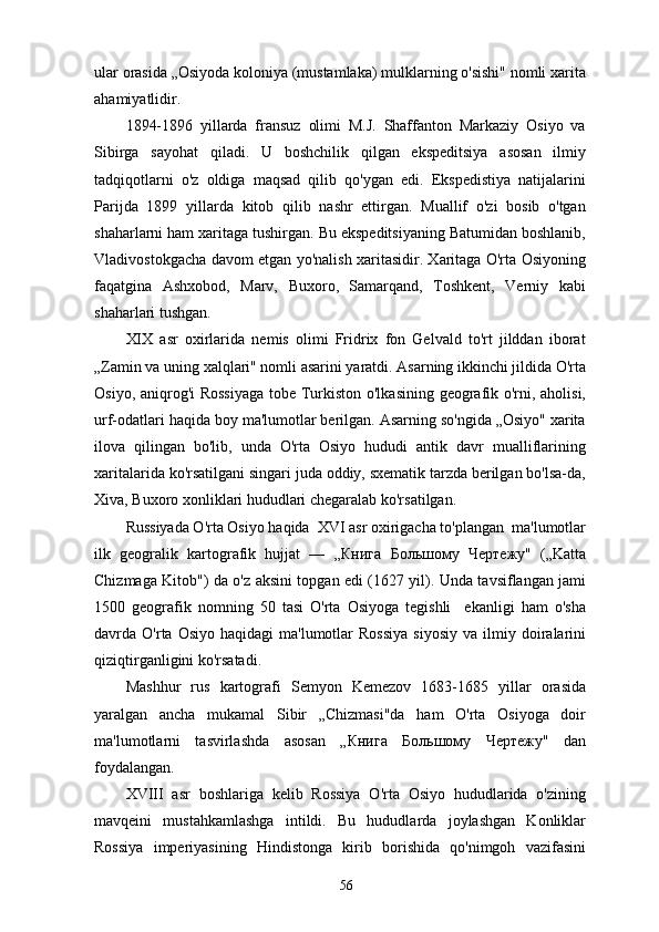 ular orasida „Osiyoda koloniya (mustamlaka) mulklarning o'sishi" nomli xarita
ahamiyatlidir.
1894-1896   yillarda   fransuz   olimi   M.J.   Shaffanton   Markaziy   Osiyo   va
Sibirga   sayohat   qiladi.   U   boshchilik   qilgan   ekspeditsiya   asosan   ilmiy
tadqiqotlarni   o'z   oldiga   maqsad   qilib   qo'ygan   edi.   Ekspedistiya   natijalarini
Parijda   1899   yillarda   kitob   qilib   nashr   ettirgan.   Muallif   o'zi   bosib   o'tgan
shaharlarni ham xaritaga tushirgan. Bu ekspeditsiyaning Batumidan boshlanib,
Vladivostokgacha davom etgan yo'nalish xaritasidir. Xaritaga O'rta Osiyoning
faqatgina   Ashxobod,   Marv,   Buxoro,   Samarqand,   Toshkent,   Verniy   kabi
shaharlari tushgan.
XIX   asr   oxirlarida   nemis   olimi   Fridrix   fon   Gelvald   to'rt   jilddan   iborat
„Zamin va uning xalqlari" nomli asarini yaratdi. Asarning ikkinchi jildida O'rta
Osiyo, aniqrog'i  Rossiyaga  tobe Turkiston o'lkasining geografik o'rni, aholisi,
urf-odatlari haqida boy ma'lumotlar berilgan. Asarning so'ngida „Osiyo" xarita
ilova   qilingan   bo'lib,   unda   O'rta   Osiyo   hududi   antik   davr   mualliflarining
xaritalarida ko'rsatilgani singari juda oddiy, sxematik tarzda berilgan bo'lsa-da,
Xiva, Buxoro xonliklari hududlari chegaralab ko'rsatilgan.
Russiyada O'rta Osiyo haqida  XVI asr oxirigacha to'plangan  ma'lumotlar
ilk   geogralik   kartografik   hujjat   —   „ Книга   Большому   Чертежу "   („Katta
Chizmaga Kitob") da o'z aksini topgan edi (1627 yil). Unda tavsiflangan jami
1500   geografik   nomning   50   tasi   O'rta   Osiyoga   tegishli     ekanligi   ham   o'sha
davrda  O'rta  Osiyo  haqidagi  ma'lumotlar  Rossiya   siyosiy  va   ilmiy  doiralarini
qiziqtirganligini ko'rsatadi.
Mashhur   rus   kartografi   Semyon   Kemezov   1683-1685   yillar   orasida
yaralgan   ancha   mukamal   Sibir   „Chizmasi"da   ham   O'rta   Osiyoga   doir
ma'lumotlarni   tasvirlashda   asosan   „ Книга   Большому   Чертежу "   dan
foydalangan.
XVIII   asr   boshlariga   kelib   Rossiya   O'rta   Osiyo   hududlarida   o'zining
mavqeini   mustahkamlashga   intildi.   Bu   hududlarda   joylashgan   Konliklar
Rossiya   imperiyasining   Hindistonga   kirib   borishida   qo'nimgoh   vazifasini
56 