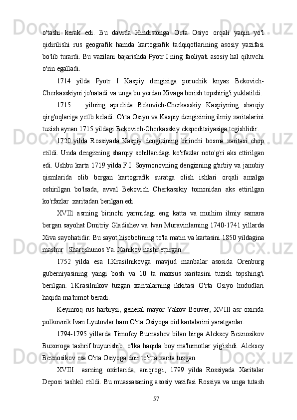 o'tashi   kerak   edi.   Bu   davrda   Hindistonga   O'rta   Osiyo   orqali   yaqin   yo'l
qidirilishi   rus   geografik   hamda   kartografik   tadqiqotlarining   asosiy   yazifasi
bo'lib turardi. Bu vazilani bajarishda Pyotr I ning faoliyati asosiy hal qiluvchi
o'rin egalladi.
1714   yilda   Pyotr   I   Kaspiy   dengiziga   poruchik   knyaz   Bekovich-
Cherkasskiyni jo'natadi va unga bu yerdan Xivaga borish topshirig'i yuklatildi.
1715       yilning   aprelida   Bekovich-Cherkasskiy   Kaspiyning   sharqiy
qirg'oqlariga yetlb keladi. O'rta Osiyo va Kaspiy dengizining ilmiy xaritalarini
tuzish aynan 1715 yildagi Bekovich-Cherkasskiy ekspeditsiyasiga tegishlidir.
1720   yilda   Rossiyada   Kaspiy   dengizining   birinchi   bosma   xaritasi   chop
etildi.  Unda   dengizning   sharqiy  sohillaridagi   ko'rfazlar   noto'g'ri   aks   ettirilgan
edi. Ushbu karta 1719 yilda F.I. Soymonovning dengizning g'arbiy va janubiy
qismlarida   olib   borgan   kartografik   suratga   olish   ishlari   orqali   amalga
oshirilgan   bo'lsada,   avval   Bekovich   Cherkasskiy   tomonidan   aks   ettirilgan
ko'rfazlar  xaritadan berilgan edi.
XVIIl   asrning   birinchi   yarmidagi   eng   katta   va   muihim   ilmiy   samara
bergan sayohat Dmitriy Gladishev va Ivan Muravinlarning 1740-1741 yillarda
Xiva sayohatidir. Bu sayot hisobotining to'la matin va kartasini 1850 yildagina
mashur   Sharqshunos Ya. Xanikov nashr ettirgan.
1752   yilda   esa   I.Krasilnikovga   mavjud   manbalar   asosida   Orenburg
guberniyasining   yangi   bosh   va   10   ta   maxsus   xaritasini   tuzish   topshirig'i
berilgan.   l.Krasilnikov   tuzgan   xaritalarning   ikkitasi   O'rta   Osiyo   hududlari
haqida ma'lumot beradi.
Keyinroq   rus   harbiysi,   general-mayor   Yakov   Bouver,   XVIII   asr   oxirida
polkovnik Ivan Lyutovlar ham O'rta Osiyoga oid kartalarini yaratganlar.
1794-1795   yillarda   Timofey   Burnashev   bilan   birga   Aleksey   Beznosikov
Buxoroga   tashrif   buyurishib,   o'lka   haqida   boy   ma'lumotlar   yig'ishdi.   Aleksey
Beznosikov esa O'rta Osiyoga doir to'rtta xarita tuzgan.
XVIII     asrning   oxirlarida,   aniqrog'i,   1799   yilda   Rossiyada   Xaritalar
Deposi tashkil etildi. Bu muassasaning asosiy vazifasi Rossiya va unga tutash
57 