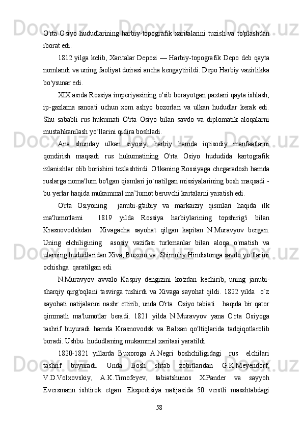 O'rta Osiyo  hududlarining harbiy-topografik xaritalarini   tuzish  va  to'plashdan
iborat edi.
1812 yilga kelib, Xaritalar Deposi  — Harbiy-topografik Depo deb qayta
nomlandi va uning faoliyat doirasi ancha kengaytirildi. Depo Harbiy vazirlikka
bo'ysunar edi.
XIX asrda Rossiya imperiyasining o'sib borayotgan paxtani qayta ishlash,
ip-gazlama   sanoati   uchun   xom   ashyo   bozorlari   va   ulkan   hududlar   kerak   edi.
Shu   sababli   rus   hukumati   O'rta   Osiyo   bilan   savdo   va   diplomatik   aloqalarni
mustahkanilash yo’llarini qidira boshladi.
Ana   shunday   ulkan   siyosiy,   harbiy   hamda   iqtisodiy   manfaatlarni
qondirish   maqsadi   rus   hukumatining   O'rta   Osiyo   hududida   kartografik
izlanishlar olib borishini tezlashtirdi. O'lkaning Rossiyaga chegaradosh hamda
ruslarga noma'lum bo'lgan qismlari jo`natilgan missiyalarining bosh maqsadi -
bu yerlar haqida mukammal ma’lumot beruvchi kartalarni yaratish edi.
O'rta   Osiyoning     janubi-g'aibiy   va   markaiziy   qismlari   haqida   ilk
ma'lumotlarni     1819   yilda   Rossiya   harbiylarining   topshirig'i   bilan
Krasnovodskdan     Xivagacha   sayohat   qilgan   kapitan   N.Muravyov   bergan.
Uning   elchiligining     asosiy   vazifasi   turkmanlar   bilan   aloqa   o'rnatish   va
ularning hududlaridan Xiva, Buxoro va  Shimoliy Hindistonga savdo yo`llarini
ochishga  qaratilgan edi.
N.Muravyov   avvalo   Kaspiy   dengizini   ko'zdan   kechirib,   uning   janubi-
sharqiy   qirg'oqlani   tasvirga   tushirdi   va   Xivaga   sayohat   qildi.   1822   yilda     o`z
sayohati  natijalarini  nashr  ettirib,  unda  O'rta    Osiyo  tabiati      haqida   bir  qator
qimmatli   ma'lumotlar   beradi.   1821   yilda   N.Muravyov   yana   O'rta   Osiyoga
tashrif   buyuradi   hamda   Krasnovodsk   va   Balxan   qo'ltiqlarida   tadqiqotlarolib
boradi. Ushbu  hududlaning mukammal xaritasi yaratildi.
1820-1821   yillarda   Buxoroga   A.Negri   boshchiligidagi     rus     elchilari
tashrif   buyuradi.   Unda   Bosh   shtab   zobitlaridan   G.K.Meyendorf,
V.D.Volxovskiy,   A.K.Timofeyev,   tabiatshunos   X.Pander   va   sayyoh
Eversmann   ishtirok   etgan.   Ekspedisiya   natijasida   50   verstli   masshtabdagi
58 