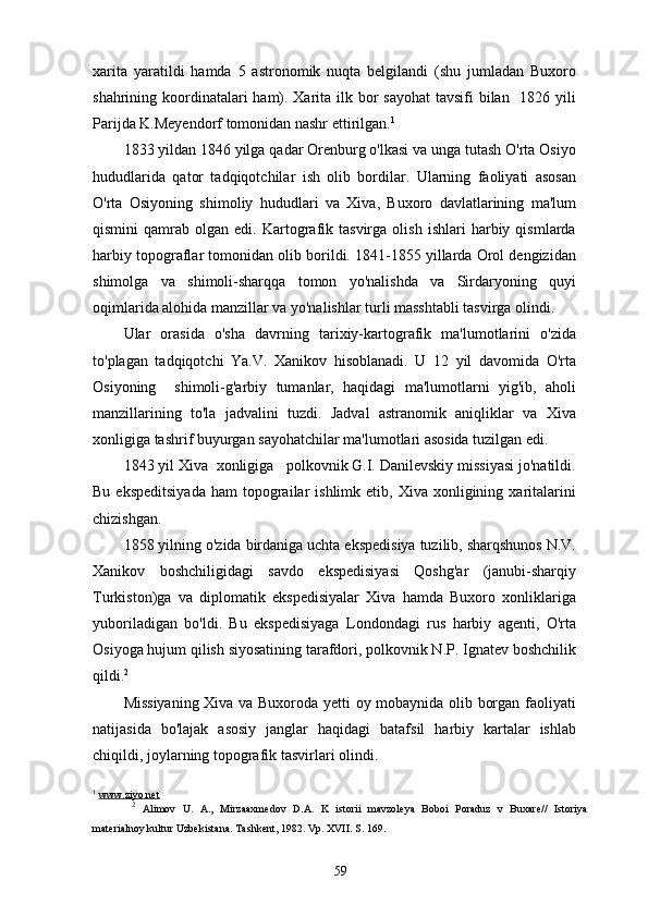xarita   yaratildi   hamda   5   astronomik   nuqta   belgilandi   (shu   jumladan   Buxoro
shahrining koordinatalari ham). Xarita ilk bor sayohat  tavsifi  bilan   1826 yili
Parijda K.Meyendorf tomonidan nashr ettirilgan. 1
1833 yildan 1846 yilga qadar Orenburg o'lkasi va unga tutash O'rta Osiyo
hududlarida   qator   tadqiqotchilar   ish   olib   bordilar.   Ularning   faoliyati   asosan
O'rta   Osiyoning   shimoliy   hududlari   va   Xiva,   Buxoro   davlatlarining   ma'lum
qismini   qamrab   olgan  edi.   Kartografik  tasvirga   olish   ishlari   harbiy   qismlarda
harbiy topograflar tomonidan olib borildi. 1841-1855 yillarda Orol dengizidan
shimolga   va   shimoli-sharqqa   tomon   yo'nalishda   va   Sirdaryoning   quyi
oqimlarida alohida manzillar va yo'nalishlar turli masshtabli tasvirga olindi.
Ular   orasida   o'sha   davrning   tarixiy-kartografik   ma'lumotlarini   o'zida
to'plagan   tadqiqotchi   Ya.V.   Xanikov   hisoblanadi.   U   12   yil   davomida   O'rta
Osiyoning     shimoli-g'arbiy   tumanlar,   haqidagi   ma'lumotlarni   yig'ib,   aholi
manzillarining   to'la   jadvalini   tuzdi.   Jadval   astranomik   aniqliklar   va   Xiva
xonligiga tashrif buyurgan sayohatchilar ma'lumotlari asosida tuzilgan edi.
1843 yil Xiva  xonligiga   polkovnik G.I. Danilevskiy missiyasi jo'natildi.
Bu  ekspeditsiyada   ham   topograilar   ishlimk  etib,  Xiva  xonligining  xaritalarini
chizishgan.
1858 yilning o'zida birdaniga uchta ekspedisiya tuzilib, sharqshunos N.V.
Xanikov   boshchiligidagi   savdo   ekspedisiyasi   Qoshg'ar   (janubi-sharqiy
Turkiston)ga   va   diplomatik   ekspedisiyalar   Xiva   hamda   Buxoro   xonliklariga
yuboriladigan   bo'ldi.   Bu   ekspedisiyaga   Londondagi   rus   harbiy   agenti,   O'rta
Osiyoga hujum qilish siyosatining tarafdori, polkovnik N.P. Ignatev boshchilik
qildi. 2
Missiyaning Xiva va Buxoroda yetti oy mobaynida olib borgan faoliyati
natijasida   bo'lajak   asosiy   janglar   haqidagi   batafsil   harbiy   kartalar   ishlab
chiqildi, joylarning topografik tasvirlari olindi.
1
  www.ziyo.net
2
  Alimov   U.   A.,   Mirzaaxmedov   D.A.   K   istorii   mavzoleya   Boboi   Poraduz   v   Buxare//   Istoriya
materialnoy kultur Uzbekistana. Tashkent, 1982. Vp. XVII. S. 169.
59 