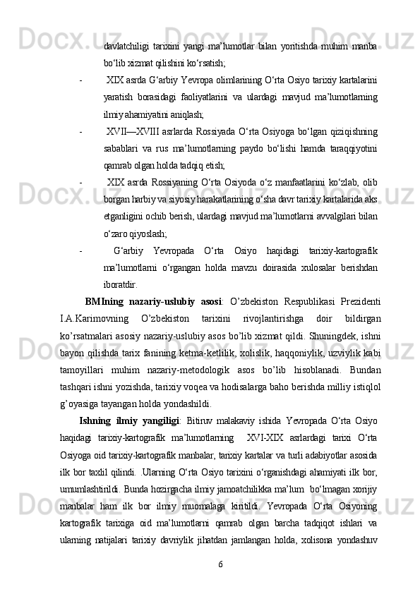 davlatchiligi   tarixini   yangi   ma’lumotlar   bilan   yoritishda   muhim   manba
bo‘lib xizmat qilishini ko‘rsatish;
-   XIX asrda G‘arbiy Yevropa olimlarining O‘rta Osiyo tarixiy kartalarini
yaratish   borasidagi   faoliyatlarini   va   ulardagi   mavjud   ma’lumotlarning
ilmiy ahamiyatini aniqlash;
-   XVII—XVIII   asrlarda Rossiyada O‘rta Osiyoga bo‘lgan qiziqishning
sabablari   va   rus   ma’lumotlarning   paydo   bo‘lishi   hamda   taraqqiyotini
qamrab olgan holda tadqiq etish;
-   XIX   asrda   Rossiyaning   O‘rta   Osiyoda   o‘z   manfaatlarini   ko‘zlab,   olib
borgan harbiy va siyosiy harakatlarining o‘sha davr tarixiy kartalarida aks
etganligini ochib berish, ulardagi mavjud ma’lumotlarni avvalgilari bilan
o‘zaro qiyoslash;
-   G‘arbiy   Yevropada   O‘rta   Osiyo   haqidagi   tarixiy-kartografik
ma’lumotlarni   o‘rgangan   holda   mavzu   doirasida   xulosalar   berishdan
iboratdir.
BMIning   nazariy-uslubiy   asosi :   O’zbekiston   Respublikasi   Prezidenti
I.A.Karimovning   O’zbekiston   tarixini   rivojlantirishga   doir   bildirgan
ko’rsatmalari asosiy nazariy-uslubiy asos bo’lib xizmat qildi. Shuningdek, ishni
bayon qilishda tarix fanining ketma-ketlilik, xolislik, haqqoniylik, uzviylik kabi
tamoyillari   muhim   nazariy-metodologik   asos   bo’lib   hisoblanadi.   Bundan
tashqari ishni yozishda, tarixiy voqea va hodisalarga baho berishda milliy istiqlol
g’oyasiga tayangan holda yondashildi.
Ishning   ilmiy   yangiligi :   Bitiruv   malakaviy   ishida   Yevropada   O‘rta   Osiyo
haqidagi   tarixiy-kartografik   ma’lumotlarning     XVI-XIX   asrlardagi   tarixi   O‘rta
Osiyoga oid tarixiy-kartografik manbalar, tarixiy kartalar va turli adabiyotlar asosida
ilk bor taxlil qilindi. .Ularning O‘rta Osiyo tarixini o‘rganishdagi ahamiyati ilk bor,
umumlashtirildi. Bunda hozirgacha ilmiy jamoatchilikka ma’lum   bo‘lmagan xorijiy
manbalar   ham   ilk   bor   ilmiy   muomalaga   kiritildi.   Yevropada   O‘rta   Osiyoning
kartografik   tarixiga   oid   ma’lumotlarni   qamrab   olgan   barcha   tadqiqot   ishlari   va
ularning   natijalari   tarixiy   davriylik   jihatdan   jamlangan   holda,   xolisona   yondashuv
6 