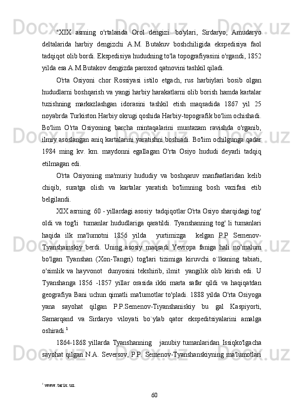 "XIX   asrning   o'rtalarida   Orol   dengizi.   bo'ylari,   Sirdaryo,   Amudaryo
deltalarida   harbiy   dengizchi   A.M.   Butakuv   boshchiligida   ekspedisiya   faol
tadqiqot olib bordi. Ekspedisiya hududning to'la topografiyasini o'rgandi, 1852
yilda esa A.M.Butakov dengizda paroxod qatnovini tashkil qiladi.
O'rta   Osiyoni   chor   Rossiyasi   istilo   etgach,   rus   harbiylari   bosib   olgan
hududlarni boshqarish va yangi harbiy harakatlarni olib borish hamda kartalar
tuzishning   markazlashgan   idorasini   tashkil   etish   maqsadida   1867   yil   25
noyabrda Turkiston Harbiy okrugi qoshida Harbiy-topografik bo'lim ochishadi.
Bo'lim   O'rta   Osiyoning   barcha   mintaqalarini   muntazam   ravishda   o'rganib,
ilmiy asoslangan aniq kartalarini yaratishni boshiadi. Bo'lim ochilgunga qadar
1984   ming   kv.   km.   maydonni   egallagan   O'rta   Osiyo   hududi   deyarli   tadqiq
etilmagan edi.   
O'rta   Osiyoning   ma'muriy   hududiy   va   boshqaruv   manfaatlaridan   kelib
chiqib,   suratga   olish   va   kartalar   yaratish   bo'limning   bosh   vazifasi   etib
belgilandi.
XIX asrning  60 - yillardagi asosiy  tadqiqotlar O'rta Osiyo sharqidagi tog'
oldi   va   tog'li     tumanlar   hududlariga   qaratildi.   Tyanshanning   tog'   li   tumanlari
haqida   ilk   ma'lumotni   1856   yilda     yurtimizga     kelgan   P.P   Semenov-
Tyanshainskiy   berdi.   Uning   asosiy   maqsadi   Yevropa   faniga   hali   no’malum
bo'lgan   Tyanshan   (Xon-Tangri)   tog'lari   tizimiga   kiruvchi   о `lkaning   tabiati,
o'simlik   va   hayvonot     dunyosini   tekshirib,   ilmit     yangilik   olib   kirish   edi.   U
Tyanshanga   1856   -1857   yillar   orasida   ikki   marta   safar   qildi   va   haqiqatdan
geografiya Bani uchun qimatli ma'lumotlar to'pladi. 1888 yilda O'rta Osiyoga
yana   sayohat   qilgan   P.P.Semenov-Tiyanshaniskiy   bu   gal   Kaspiyorti,
Samarqand   va   Sirdaryo   viloyati   bo`ylab   qator   ekspeditsiyalarini   amalga
oshiradi. 1
1864-1868   yillarda   Tyanshanning       janubiy   tumanlaridan   Issiqko'lgacha
sayohat   qilgan   N.A.   Seversov,   P.P.   Semenov-Tyanshanskiyning   ma'lumotlari
1
 www. tarix. uz.
60 