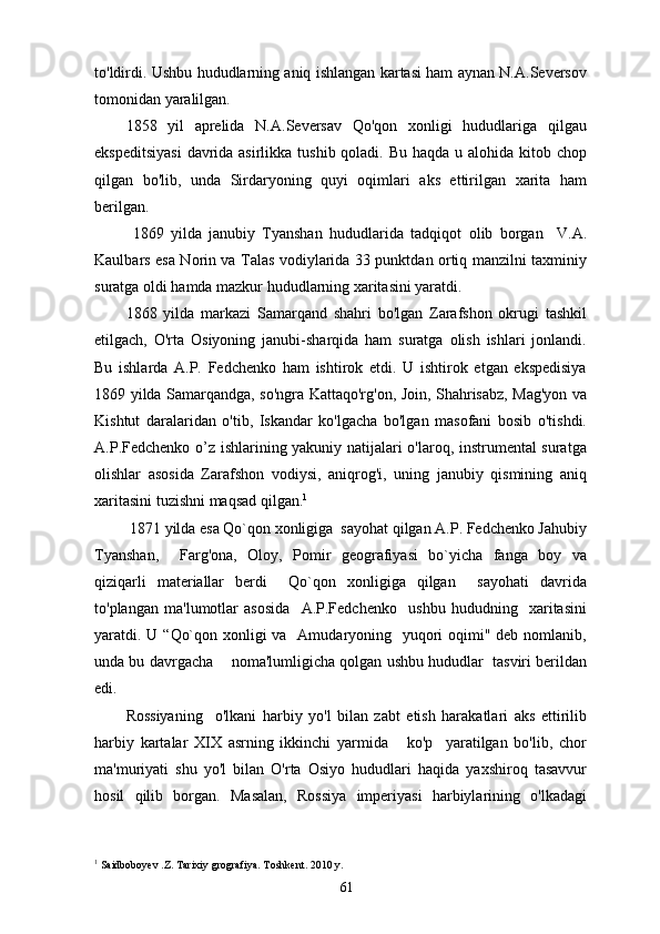 to'ldirdi. Ushbu hududlarning aniq ishlangan kartasi ham aynan N.A.Seversov
tomonidan yaralilgan.
1858   yil   aprelida   N.A.Seversav   Qo'qon   xonligi   hududlariga   qilgau
ekspeditsiyasi  davrida asirlikka tushib qoladi. Bu haqda u alohida kitob chop
qilgan   bo'lib,   unda   Sirdaryoning   quyi   oqimlari   aks   ettirilgan   xarita   ham
berilgan.
  1869   yilda   janubiy   Tyanshan   hududlarida   tadqiqot   о lib   borgan     V.A.
Kaulbars esa Norin va Talas vodiylarida 33 punktdan ortiq manzilni taxminiy
suratga oldi hamda mazkur hududlarning xaritasini yaratdi.
1868   yilda   markazi   Samarqand   shahri   bo'lgan   Zarafshon   okrugi   tashkil
etilgach,   O'rta   Osiyoning   janubi-sharqida   ham   suratga   olish   ishlari   jonlandi.
Bu   ishlarda   A.P.   Fedchenko   ham   ishtirok   etdi.   U   ishtirok   etgan   ekspedisiya
1869 yilda Samarqandga, so'ngra Kattaqo'rg'on, Join, Shahrisabz, Mag'yon va
Kishtut   daralaridan   o'tib,   Iskandar   ko'lgacha   bo'lgan   masofani   bosib   o'tishdi.
A.P.Fedchenko o’z ishlarining yakuniy natijalari o'laroq, instrumental suratga
olishlar   asosida   Zarafshon   vodiysi,   aniqrog'i,   uning   janubiy   qismining   aniq
xaritasini tuzishni maqsad qilgan. 1
 1871 yilda esa Qo`qon xonligiga  sayohat qilgan A.P. Fedchenko Jahubiy
Tyanshan,     Farg'ona,   Oloy,   Pomir   geografiyasi   bo`yicha   fanga   boy   va
qiziqarli   materiallar   berdi     Qo`qon   xonligiga   qilgan     sayohati   davrida
to'plangan   ma'lumotlar   asosida     A.P.Fedchenko     ushbu   hududning     xaritasini
yaratdi. U “Qo`qon xonligi va   Amudaryoning   yuqori oqimi" deb nomlanib,
unda bu davrgacha    noma'lumligicha qolgan ushbu hududlar  tasviri berildan
edi.
Rossiyaning     o'lkani   harbiy   yo'l   bilan   zabt   etish   harakatlari   aks   ettirilib
harbiy   kartalar   XIX   asrning   ikkinchi   yarmida       ko'p     yaratilgan   bo'lib,   chor
ma'muriyati   shu   yo'l   bilan   O'rta   Osiyo   hududlari   haqida   yaxshiroq   tasavvur
hosil   qilib   borgan.   Masalan,   Rossiya   imperiyasi   harbiylarining   o'lkadagi
1
 Saidboboyev .Z. Tarixiy grografiya. Toshkent. 2010 y.
61 