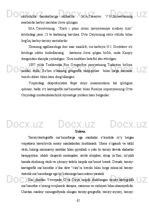 istilochilik   harakatlariga   rahbarlik     M.A,Terentev,   V.N.Zaysevlarning
asarlarida harbiy xaritalar ilova qilingan.
M.A.Terentevning     “Karti   i   plani   istorii   zavoyevaniya   sredney   Azii”
kitobidagi   jami   23   ta   kartaning   barchasi   O'rta   Osiyorning   istilo   etilishi   bilan
bog'liq harbiy-tarixiy xaritalardir.
Xivaning egallanishiga doir asar muallifi, rus harbiysi N.I. Grodekov o'z
kitobiga   ushbu   hududlarning       kartasini   ilova   qilgan   bo'lib,   unda   Kaspiy
dengizidan sharqda joylashgan  Xiva mulklari batafsil aks ettirilgan. 
1897   yilda   Toshkentda   Rus   Geografiya   jamiyatining   Turkiston   bo'limi
tashkil   etildi.   Bo'lim   o'lkaning   geografik   tadqiqotlari     bilan   birga   xaritalar
tuzish ishlari bilan ham shug'ullangan.
Yuqoridagi   ekspedisiyalar   faqat   ilmiy   muammolarni   hal   qilibgina
qolmay, balki o'z kartografik ma'lumotlari bilan Rossiya imperiyasining O'rta
Osiyodagi mustamlakachilik siyosatiga yordam ham berganlar.
Xulosa.
Tarixiy-kartografik   ma’lumotlarga   ega   manbalar   o‘tmishda   ro‘y   bergan
voqealarni   tasvirlovchi   asosiy   manbalardan   hisoblanadi.   Ularni   o‘rganish   va   tahlil
etish, hozirgi zamonaviy xaritalar bilan qiyoslash u yoki bu tarixiy davrda shaharlar
taraqqiyotini,   ishlab   chiqarish   mintaqalari,   savdo   aloqalari,   aloqa   yo‘llari,   xo‘jalik
hamda aholining etnik va ijtimoiy tarkibi haqida ma’lumot beradi. Demak, tarixiy-
kartografik   ma’lumotlar   o‘sha   davr   “ruhi”ni   berishi   bilan   birga   xilma-xil   tarixiy-
statistik ma’lumotlarga ega bo‘lishimizga ham imkon yaratadi.
Shu   jihatdan   Yevropada   O‘rta   Osiyo   haqida   shakllangan   tarixiy-kartografik
ma’lumotlar o‘zining rivojlanish darajasi, mazmun va mohiyati bilan ahamiyatlidir.
Ulardan   mazkur   monografiyada   olingan   tarixiy-geografik,   tarixiy-siyosiy,   tarixiy-
62 