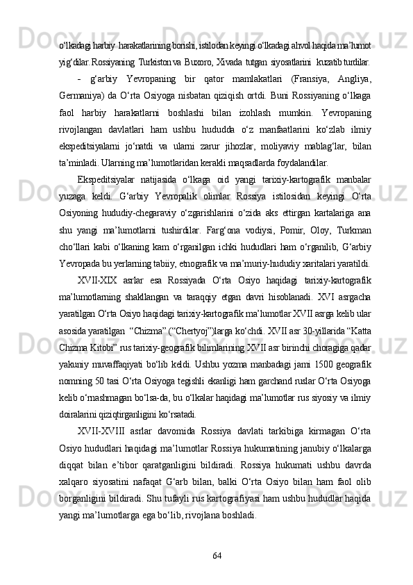 o‘lkadagi harbiy  harakatlarining borishi, istilodan keyingi o‘lkadagi ahvol haqida ma’lumot
yig‘dilar. Rossiyaning  Turkiston va  Buxoro,  Xivada  tutgan  siyosatlarini   kuzatib turdilar.
-   g‘arbiy   Yevropaning   bir   qator   mamlakatlari   (Fransiya,   Angliya,
Germaniya) da O‘rta Osiyoga nisbatan qiziqish ortdi. Buni Rossiyaning  o‘lkaga
faol   harbiy   harakatlarni   boshlashi   bilan   izohlash   mumkin.   Yevropaning
rivojlangan   davlatlari   ham   ushbu   hududda   o‘z   manfaatlarini   ko‘zlab   ilmiy
ekspeditsiyalarni   jo‘natdi   va   ularni   zarur   jihozlar,   moliyaviy   mablag‘lar,   bilan
ta’minladi. Ularning ma’lumotlaridan kerakli maqsadlarda foydalandilar.
Ekspeditsiyalar   natijasida   o‘lkaga   oid   yangi   tarixiy-kartografik   manbalar
yuzaga   keldi.   G‘arbiy   Yevropalik   olimlar   Rossiya   istilosidan   keyingi   O‘rta
Osiyoning   hududiy-chegaraviy   o‘zgarishlarini   o‘zida   aks   ettirgan   kartalariga   ana
shu   yangi   ma’lumotlarni   tushirdilar.   Farg‘ona   vodiysi,   Pomir,   Oloy,   Turkman
cho‘llari   kabi   o‘lkaning   kam   o‘rganilgan   ichki   hududlari   ham   o‘rganilib,   G‘arbiy
Yevropada bu yerlarning tabiiy, etnografik va ma’muriy-hududiy xaritalari yaratildi.
XVII-XIX   asrlar   esa   Rossiyada   O‘rta   Osiyo   haqidagi   tarixiy-kartografik
ma’lumotlarning   shakllangan   va   taraqqiy   etgan   davri   hisoblanadi.   XVI   asrgacha
yaratilgan O‘rta Osiyo haqidagi tarixiy-kartografik ma’lumotlar XVII asrga kelib ular
asosida yaratilgan  “Chizma” (“Chertyoj”)larga ko‘chdi. XVII asr 30-yillarida “Katta
Chizma Kitobi” rus tarixiy-geografik bilimlarining XVII asr birinchi choragiga qadar
yakuniy muvaffaqiyati bo‘lib keldi. Ushbu yozma manbadagi  jami 1500 geografik
nomning 50 tasi O‘rta Osiyoga tegishli ekanligi ham garchand ruslar O‘rta Osiyoga
kelib o‘rnashmagan bo‘lsa-da, bu o‘lkalar haqidagi ma’lumotlar rus siyosiy va ilmiy
doiralarini qiziqtirganligini ko‘rsatadi.
XVII-XVIII   asrlar   davomida   Rossiya   davlati   tarkibiga   kirmagan   O‘rta
Osiyo hududlari haqidagi ma’lumotlar Rossiya hukumatining janubiy o‘lkalarga
diqqat   bilan   e’tibor   qaratganligini   bildiradi.   Rossiya   hukumati   ushbu   davrda
xalqaro   siyosatini   nafaqat   G‘arb   bilan,   balki   O‘rta   Osiyo   bilan   ham   faol   olib
borganligini bildiradi. Shu tufayli rus kartografiyasi ham ushbu hududlar haqida
yangi ma’lumotlarga ega bo‘lib, rivojlana boshladi.
64 