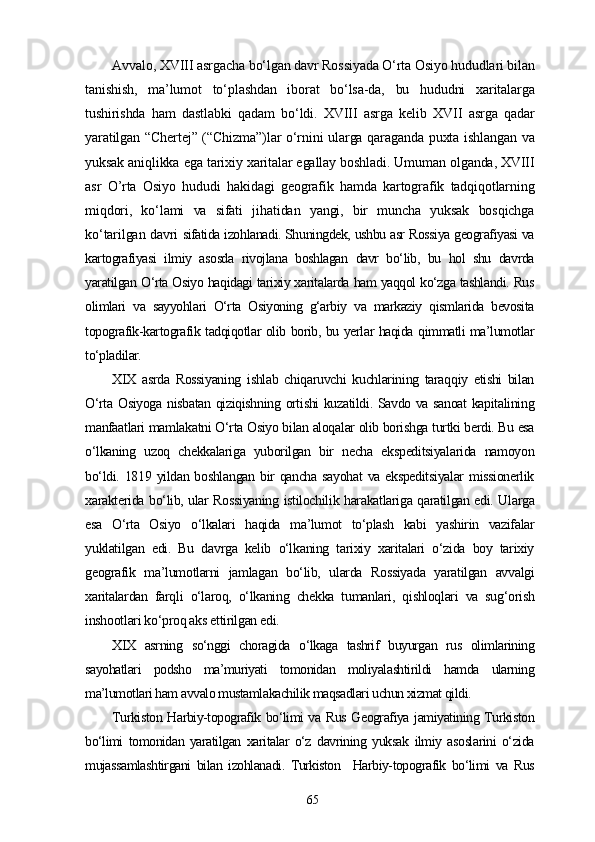 Avvalo, XVIII asrgacha bo‘lgan davr Rossiyada O‘rta Osiyo hududlari bilan
tanishish,   ma’lumot   to‘plashdan   iborat   bo‘lsa-da,   bu   hududni   xaritalarga
tushirishda   ham   dastlabki   qadam   bo‘ldi.   XVIII   asrga   kelib   XVII   asrga   qadar
yaratilgan “Chertej” (“Chizma”)lar o‘rnini ularga qaraganda puxta ishlangan va
yuksak aniqlikka ega tarixiy xaritalar egallay boshladi. Umuman olganda, XVIII
asr   O’rta   Osiyo   hududi   hakidagi   geografik   hamda   kartografik   tadqiqotlarning
miqdori,   ko‘lami   va   sifati   jihatidan   yangi,   bir   muncha   yuksak   bosqichga
ko‘tarilgan davri   sifatida izohlanadi. Shuningdek, ushbu asr Rossiya geografiyasi va
kartografiyasi   ilmiy   asosda   rivojlana   boshlagan   davr   bo‘lib,   bu   hol   shu   davrda
yaratilgan O‘rta Osiyo haqidagi tarixiy xaritalarda ham yaqqol ko‘zga tashlandi. Rus
olimlari   va   sayyohlari   O‘rta   Osiyoning   g‘arbiy   va   markaziy   qismlarida   bevosita
topografik-kartografik tadqiqotlar olib borib, bu yerlar haqida qimmatli ma’lumotlar
to‘pladilar.
XIX   asrda   Rossiyaning   ishlab   chiqaruvchi   kuchlarining   taraqqiy   etishi   bilan
O‘rta Osiyoga nisbatan qiziqishning ortishi kuzatildi. Savdo va sanoat kapitalining
manfaatlari mamlakatni O‘rta Osiyo bilan aloqalar olib borishga turtki berdi. Bu esa
o‘lkaning   uzoq   chekkalariga   yuborilgan   bir   necha   ekspeditsiyalarida   namoyon
bo‘ldi. 1819 yildan boshlangan bir qancha sayohat  va ekspeditsiyalar  missionerlik
xarakterida bo‘lib, ular Rossiyaning istilochilik harakatlariga qaratilgan edi. Ularga
esa   O‘rta   Osiyo   o‘lkalari   haqida   ma’lumot   to‘plash   kabi   yashirin   vazifalar
yuklatilgan   edi.   Bu   davrga   kelib   o‘lkaning   tarixiy   xaritalari   o‘zida   boy   tarixiy
geografik   ma’lumotlarni   jamlagan   bo‘lib,   ularda   Rossiyada   yaratilgan   avvalgi
xaritalardan   farqli   o‘laroq,   o‘lkaning   chekka   tumanlari,   qishloqlari   va   sug‘orish
inshootlari ko‘proq aks ettirilgan edi.
XIX   asrning   so‘nggi   choragida   o‘lkaga   tashrif   buyurgan   rus   olimlarining
sayohatlari   podsho   ma’muriyati   tomonidan   moliyalashtirildi   hamda   ularning
ma’lumotlari ham avvalo mustamlakachilik maqsadlari uchun xizmat qildi.
Turkiston Harbiy-topografik bo‘limi va Rus Geografiya jamiyatining Turkiston
bo‘limi   tomonidan   yaratilgan   xaritalar   o‘z   davrining   yuksak   ilmiy   asoslarini   o‘zida
mujassamlashtirgani   bilan   izohlanadi.   Turkiston     Harbiy-topografik   bo‘limi   va   Rus
65 
