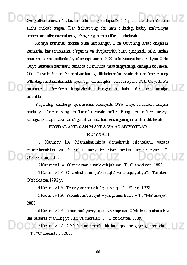 Geografiya   jamiyati   Turkiston   bo‘limining   kartografik   faoliyatini   o‘z   davri   sharoiti
ancha   cheklab   turgan.   Ular   faoliyatining   o‘zi   ham   o‘lkadagi   harbiy   ma’muriyat
tomonidan qattiq nazorat ostiga olinganligi ham bu fikrni tasdiqlaydi.
Rossiya   hukumati   chekka   o‘lka   hisoblangan   O‘rta   Osiyoning   ishlab   chiqarish
kuchlarini   har   tomonlama   o‘rganish   va   rivojlantirish   bilan   qiziqmadi,   balki   undan
mustamlaka maqsadlarda foydalanishga urindi. XIX asrda Rossiya kartografiyasi O‘rta
Osiyo hududida xaritalarni tuzishda bir muncha mavaffaqiyatlarga erishgan bo‘lsa-da,
O‘rta Osiyo hududida olib borilgan kartografik tadqiqotlar avvalo chor ma’murlarining
o‘lkadagi mustamlakachilik siyosatiga xizmat qildi.  Rus harbiylari O‘rta Osiyoda o‘z
hukumronlik   doiralarini   kengaytirish   uchungina   bu   kabi   tadqiqotlarni   amalga
oshirdilar.
Yuqoridagi   omillarga   qaramasdan,   Rossiyada   O‘rta   Osiyo   hududlari,   xalqlari
madaniyati   haqida   yangi   ma’lumotlar   paydo   bo‘ldi.   Bunga   esa   o‘lkani   tarixiy-
kartografik nuqtai nazardan o‘rganish asosida ham erishilganligini unutmaslik kerak.  
FOYDALANILGAN MANBA VA ADABIYOTLAR
RO’YXATI
1.   Karimov   I.A.   Mamlakatimizda   demokratik   islohotlarni   yanada
chuqurlashtirish   va   fuqarolik   jamiyatini   rivojlantirish   kontseptsiyasi.   T.,
O’zbekiston, 2010.
2.Karimov I. A. O’zbekiston buyuk kelajak sari. T., O’zbekiston, 1998.
3.Karimov I.A. O’zbekistonning o’z istiqlol va taraqqiyot yo’li. Toshkent,
O’zbekiston,1992 yil.
4.Karimov I.A. Tarixiy xotirasiz kelajak yo’q. - T.: Sharq, 1998.
5.Karimov I.A. Yuksak ma’naviyat – yengilmas kuch. – T.: “Ma’naviyat”,
2008.
6.Karimov I.A. Jahon moliyaviy-iqtisodiy inqirozi, O’zbekiston sharoitida
uni bartaraf etishning yo’llari va choralari. T., O’zbekiston, 2009.
7.Karimov I.A. O’zbekiston demakratik taraqqiyotning yangi  bosqichida.
– T.: “O’zbekiston”, 2005.
66 