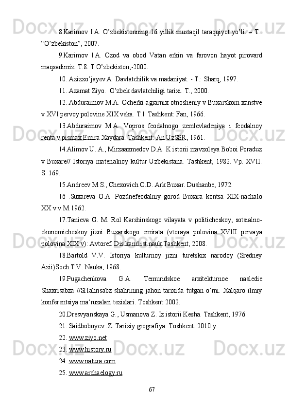 8.Karimov I.A. O’zbekistonning 16 yillik mustaqil  taraqqiyot yo’li. – T.:
“O’zbekiston”, 2007.
9.Karimov   I.A.   Ozod   va   obod   Vatan   erkin   va   farovon   hayot   pirovard
maqsadimiz. T.8. T.O’zbekiston,-2000.
10. Azizxo’jayev A. Davlatchilik va madaniyat. - T.: Sharq, 1997.
11. Azamat Ziyo.  O’zbek davlatchiligi tarixi. T., 2000.
12. Abduraimov M.A. Ocherki agrarnix otnosheniy v Buxarskom xanstve
v XVI pervoy polovine XIX veka. T.I. Tashkent: Fan, 1966. 
13.Abduraimov   M.A.   Vopros   feodalnogo   zemlevladeniya   i   feodalnoy
renta v pismax Emira Xaydara. Tashkent: An UzSSR, 1961.
14.Alimov U. A., Mirzaaxmedov D.A. K istorii mavzoleya Boboi Poraduz
v Buxare//  Istoriya materialnoy kultur Uzbekistana.  Tashkent, 1982. Vp. XVII.
S. 169.
15.Andreev M.S., Chexovich O.D. Ark Buxar. Dushanbe, 1972.
16   .Suxareva   O.A.   Pozdnefeodalniy   gorod   Buxara   kontsa   XIX-nachalo
XX v.v.M.1962.
17.Tanieva   G.   M.   Rol   Karshinskogo   vilayata   v   politicheskoy,   sotsialno-
ekonomicheskoy   jizni   Buxarskogo   emirata   (vtoraya   polovina   XVIII   pervaya
polovina XIX v): Avtoref. Dis.kand.ist.nauk.Tashkent, 2008. 
18.Bartold   V.V.   Istoriya   kulturnoy   jizni   turetskix   narodoy   (Sredney
Azii)Soch.T.V. Nauka, 1968. 
19.Pugachenkova   G.A.   Temuridskoe   arxitekturnoe   nasledie
Shaxrisabza   //SHahrisabz   shahrining   jahon   tarixida   tutgan   o’rni.   Xalqaro   ilmiy
konferentsiya ma‘ruzalari tezislari. Toshkent:2002. 
20.Dresvyanskaya G., Usmanova Z. Iz istorii Kesha. Tashkent, 1976. 
21. Saidboboyev .Z. Tarixiy grografiya. Toshkent. 2010 y.
22.   www.ziyo.net
23.  www.history.ru
24.  www.natura.com
25.  www.archaelogy.ru
67 