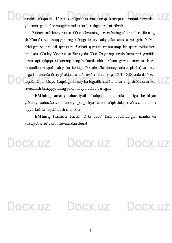 asosida   o‘rganildi.   Ularning   o‘rganilish   natijalariga   konseptual   nuqtai   nazardan
yondashilgan holda yangicha xulosalar berishga harakat qilindi.
Bitiruv   malakaviy   ishida   O‘rta   Osiyoning   tarixiy-kartografik   ma’lumotlarning
shakllanishi   va   taraqqiyoti   eng   so‘nggi   tarixiy   tadqiqotlar   asosida   yangicha   ko‘rib
chiqilgan   va   turli   xil   qarashlar,   fikrlarni   qiyoslab   muammoga   bir   qator   oydinliklar
kiritilgan. G‘arbiy Yevropa va Rossiyada  O‘rta Osiyoning tarixiy kartalarini yaratish
borasidagi   tadqiqot   ishlarining   keng   ko‘lamda   olib   borilganligining   asosiy   sabab   va
maqsadlari mavjud adabiyotlar, kartografik materiallar (tarixiy karta va planlar) va arxiv
hujjatlari asosida ilmiy jihatdan asoslab berildi. Shu tariqa, XVI—XIX asrlarda Yev-
ropada   O‘rta   Osiyo   haqidagi   tarixiy-kartografik   ma’lumotlarning   shakllanish   va
rivojlanish taraqqiyotining  yaxlit talqini ochib  berilgan.
BMIning   amaliy   ahamiyati :   Tadqiqot   natijasida   qo’lga   kiritilgan
yakuniy   xulosalardan   Tarixiy   geografiya   fanini   o’qitishda,   ma‘ruza   matnlari
tayyorlashda foydalanish mumkin.
BMIning   tuzilishi :   Kirish,   2   ta   bob,4   fasl,   foydalanilgan   manba   va
adabiyotlar ro’yxati, ilovalardan iborat.
7 