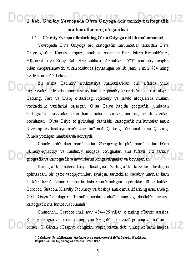 1. bob. G‘arbiy Yevropada O‘rta Osiyoga doir tarixiy xaritografik
ma’lumotlarning o‘rganilish
1.1 G‘arbiy Evropa olimlarining O‘rta Osiyoga oid ilk ma’lumotlari .
Yevropada   O‘rta   Osiyoga   oid   kartografik   ma’lumotlar   tarixidan   O‘rta
Osiyo   g‘arbda   Kaspiy   dengizi,   janub   va   sharqdan   Eron   Islom   Respublikasi,
Afg‘oniston   va   Xitoy   Xalq   Respublikasi,   shimoldan   45°32'   shimoliy   kenglik
bilan   chegaralanuvchi   ulkan   xududda   joylashgan   bo‘lib,   jami   1   mln.   984   ming
kv. km. ni tashkil etadi.
Bu   o’sha   Qadimiy   sivilizatsiya   markazlaridan   biri   sifatida   yirik
imperiyalar   tarkibida   jahon   siyosiy   hamda   iqtisodiy   tarixida   katta   o‘rin   tutgan.
Qadimgi   Farb   va   Sharq   o‘rtasidagi   iqtisodiy   va   savdo   aloqalarida   muhim
vositachilik   vazifasini   bajargan.   O‘rta   Osiyo   haqida   geografik,   jumladan
kartografik   tasavvurlar   tarixi   ham   ancha   qadimdan,   aniqrog‘i   antik   davrdan
boshlanadi.   O‘rta   Osiyo   to’g‘risidagi   dastlabki   kartografik   ma’lumotlar   antik
davrning   sivilizatsiya   markazlari   bo‘lmish   Qadimgi   Yunoniston   va   Qadimgi
Rimda yozilgan manbalarda uchraydi.
Chunki   antik   davr   mamlakatlari   Sharqning   ko‘plab   mamlakatlari   bilan
ijtimoiy-iqtisodiy   va   madaniy   aloqada   bo‘lganlar,   shu   tufayli   o’z   tarixiy
geografik va kartografik tasavvurlarini kengaytirganlar va boyitganlar.
Kartografik   materiallarga   faqatgina   kartografik   tasvirlar   kiribgina
qolmasdan,   bir   qator   tadqiqotchilar,   ayniqsa,   tarixchilar   «adabiy   matnlar   ham
kartalar   tuzish   uchun   manba   bo‘lishi   mumkin»ligini   uqtiradilar.   Shu   jihatdan
Gerodot, Strabon, Klavdiy Ptolemey va boshqa antik mualliflarning asarlaridagi
O‘rta   Osiyo   haqidagi   ma’lumotlar   ushbu   xududlar   xaqidagi   dastlabki   tarixiy-
kartografik ma’lumot hisoblanadi. 1
Chunonchi,   Gerodot   (mil.   avv.   484-425   yillar)   o‘zining   «Tarix»   asarida
Kaspiy   dengizidan   sharqda   bepoyon   kengliklar   mavjudligi   xaqida   ma’lumot
beradi.   U   Girkan   (Kaspiy)   dengizini   yopiq   xavza   deb,   uning   ko’lami   haqida
1
   O‘zbekiston  Respublikasining “Geodeziya va kartografiya to‘g‘risida”gi Qonuni // O‘zbekiston 
Respublikasi Oliy Majlisining axborotnomasi.1997. №4-5.
8 