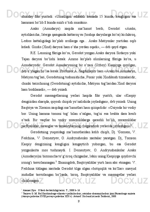 shunday   fikr   yuritadi:   «Uzunligini   eshkakli   kemada   15   kunda,   kengligini   esa
hammasi bo‘lib 8 kunda suzib o’tish mumkin».
Araks   (Amudaryo)   xaqida   ma’lumot   berib,   Gerodot:   «Araks,
aytishlaricha, Isterga qaraganda kattaroq va (boshqa daryolarga ko‘ra) kichikroq,
Lesbos   kattaligidagi   ko’plab   orollarga   ega...   Araks   Matiyonlar   yurtidan   oqib
keladi. Gindis (Xind) daryosi ham o’sha yerdan oqadi», — deb qayd etgan.
R.E. Lensning fikriga ko‘ra, Gerodot yozgan Araks daryosi Sirdaryo yoki
Tajan   daryosi   bo‘lishi   kerak.   Ammo   ko‘plab   olimlarning   fikriga   ko‘ra,   u
Amudaryodir.   Gerodot   Amudaryoning   bir   o’zani   (Uzboy)   Kaspiyga   quyilgan,
deb o’ylagan bo‘lsa kerak. Professor A. Sagdullayev ham «Araks bu Amudaryo,
Matiyon tog‘lari, Gerodotning tushunishicha, Pomir yoki Xindikush tizmalaridir,
chunki tarixchining (Gerodotning) aytishicha, Matiyon tog‘laridan Xind daryosi
ham boshlanadi», — deb yozadi.
Gerodot   massagetlarning   yerlari   haqida   fikr   yuritib,   ular   «Kaspiy
dengizidan sharqda, quyosh chiqish yo‘nalishida joylashgan», deb yozadi. Uning
Baqtriya va Xorazm xaqidagi ma’lumotlari ham qiziqarlidir: «Osiyoda bir vodiy
bor.   Uning   h amma   tomoni   tog‘   bilan   o’ ralgan,   tog‘ni   esa   beshta   dara   kesib
o‘tadi.   Bir   vaqtlar   bu   vodiy   xorazmliklarga   qarashli   bo‘lib,   xorazmliklar
parfiyaliklar, saranglar va tamaneylarning chegaradosh yerlarida joylashgan» 1
.
Gerodotning   yuqoridagi   ma’lumotlaridan   kelib   chiqib,   Dj.   'Gomson,   V.
Fedchina,   V.   Dementyev,   O.   Andryushenko   x ar i tala r   yaratgan.   Dj,   Tomson
Kaspiy   dengizining   kengligini   kengaytirib   yuborgan,   bu   esa   Gerodot
yozganlarita   mos   tushmaydi.   I.   Dementyev,   O.   Andryushenkolar   Araks
(Amudaryo)ni birmuncha to‘g‘riroq chizganlar, lekin uning Kaspiyga quyiluvchi
irmog‘i tasvirlanmagan. 2
  Shuningdek, Baqtriyaliklar yurti ham aks etmagan. V.
Fedchina   tiklagan   xaritada   Gerodot   tilga   olgan   «botqoqlik   va   ko’llar»   mavjud
xududlar   tasvirlangan   bo‘lsada,   biroq,   Baqtriyaliklar   va   massagetlar   yerlari
chizilmagan.
1
 Azamat Ziyo.  O’zbek davlatchiligi tarixi. T., 2000 . b-16
2
 Tanieva G. M. Rol Karshinskogo vilayata v politicheskoy, sotsialno-ekonomicheskoy jizni Buxarskogo emirata 
(vtoraya polovina XVIII pervaya polovina XIX v): Avtoref. Dis.kand.ist.nauk.Tashkent, 2008
9 