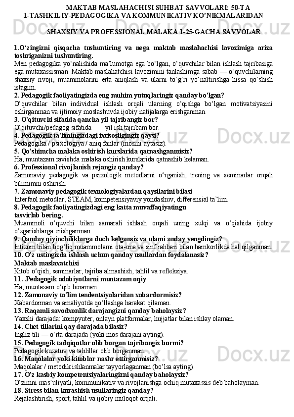                               MAKTAB MASLAHACHISI SUHBAT SAVVOLARI: 50-TA
1-TASHKILIY-PEDAGOGIKA VA KOMMUNIKATIV KO’NIKMALARIDAN
                   SHAXSIY VA PROFESSIONAL MALAKA 1-25-GACHA SAVVOLAR
1.O‘zingizni   qisqacha   tushuntiring   va   nega   maktab   maslahachisi   lavozimiga   ariza
toshriganizni tushuntiring.
Men pedagogika yo‘nalishida ma’lumotga ega bo‘lgan, o‘quvchilar bilan ishlash tajribasiga
ega mutaxassisman. Maktab maslahatchisi lavozimini tanlashimga sabab — o‘quvchilarning
shaxsiy   rivoji,   muammolarini   erta   aniqlash   va   ularni   to‘g‘ri   yo‘naltirishga   hissa   qo‘shish
istagim.
2.  Pedagogik faoliyatingizda eng muhim yutuqlaringiz qanday bo'lgan?
O‘quvchilar   bilan   individual   ishlash   orqali   ularning   o‘qishga   bo‘lgan   motivatsiyasini
oshirganman va ijtimoiy moslashuvda ijobiy natijalarga erishganman.
3.  O'qituvchi sifatida qancha yil tajribangiz bor?
O‘qituvchi/pedagog sifatida ___ yil ish tajribam bor.
4. Pedagogik ta'limingizdagi ixtisosligingiz qaysi?
Pedagogika / psixologiya / aniq fanlar (mosini aytasiz).
5. Qo'shimcha malaka oshirish kurslarida qatnashganmisiz?
Ha, muntazam ravishda malaka oshirish kurslarida qatnashib kelaman.
6. Professional rivojlanish rejangiz qanday?
Zamonaviy   pedagogik   va   psixologik   metodlarni   o‘rganish,   trening   va   seminarlar   orqali
bilimimni oshirish.
7. Zamonaviy pedagogik texnologiyalardan qaysilarini bilasi
Interfaol metodlar, STEAM, kompetensiyaviy yondashuv, differensial ta’lim.
8. Pedagogik faoliyatingizdagi eng katta muvaffaqiyatingu
tasvirlab bering.
Muammoli   o‘quvchi   bilan   samarali   ishlash   orqali   uning   xulqi   va   o‘qishida   ijobiy
o‘zgarishlarga erishganman.
9. Qanday qiyinchiliklarga duch kelgansiz va ulami anday yengdingiz?
Intizom bilan bog‘liq muammolarni ota-ona va sinf rahbari bilan hamkorlikda hal qilganman.
10. O'z ustingizda ishlash uchun qanday usullardan foydalanasiz?
Maktab maslaxatchisi
Kitob o‘qish, seminarlar, tajriba almashish, tahlil va refleksiya.
11. .Pedagogik adabiyotlarni muntazam oqiy
Ha, muntazam o‘qib boraman.
12. Zamonaviy ta'lim tendentsiyalaridan xabardormisiz?
Xabardorman va amaliyotda qo‘llashga harakat qilaman.
13. Raqamli savodxonlik darajangizni qanday baholaysiz?
Yaxshi darajada: kompyuter, onlayn platformalar, hujjatlar bilan ishlay olaman.
14. Chet tillarini qay darajada bilasiz?
Ingliz tili — o‘rta darajada (yoki mos darajani ayting).
15. Pedagogik tadqiqotlar olib borgan tajribangiz bormi?
Pedagogik kuzatuv va tahlillar olib borganman.
16. Maqolalar yoki kitoblar nashr ettirganmisiz?
Maqolalar / metodik ishlanmalar tayyorlaganman (bo‘lsa ayting).
17. O'z kasbiy kompetentsiyalaringizni qanday baholaysiz?
O‘zimni mas’uliyatli, kommunikativ va rivojlanishga ochiq mutaxassis deb baholayman.
18. Stress bilan kurashish usullaringiz qanday?
Rejalashtirish, sport, tahlil va ijobiy muloqot orqali. 