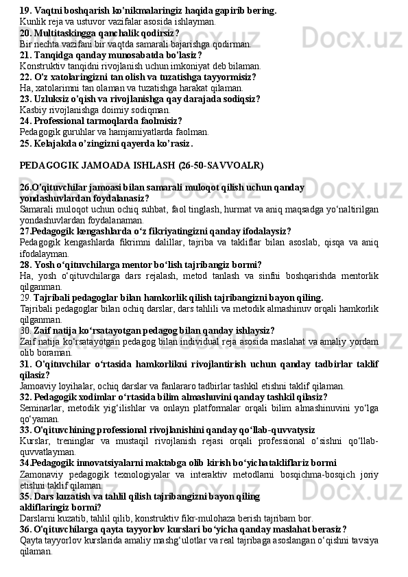 19. Vaqtni boshqarish ko'nikmalaringiz haqida gapirib bering.
Kunlik reja va ustuvor vazifalar asosida ishlayman.
20. Multitaskingga qanchalik qodirsiz?
Bir nechta vazifani bir vaqtda samarali bajarishga qodirman.
21. Tanqidga qanday munosabatda bo'lasiz?
Konstruktiv tanqidni rivojlanish uchun imkoniyat deb bilaman.
22. O'z xatolaringizni tan olish va tuzatishga tayyormisiz?
Ha, xatolarimni tan olaman va tuzatishga harakat qilaman.
23. Uzluksiz o'qish va rivojlanishga qay darajada sodiqsiz?
Kasbiy rivojlanishga doimiy sodiqman.
24. Professional tarmoqlarda faolmisiz?
Pedagogik guruhlar va hamjamiyatlarda faolman.
25. Kelajak da o’zingizni qayerda ko’rasiz .
PEDAGOGIK JAMOADA ISHLASH (26-50-SAVVOALR)
26.O'qituvchilar jamoasi bilan samarali muloqot qilish uchun qanday
yondashuvlardan foydalanasiz?
Samarali muloqot uchun ochiq suhbat, faol tinglash, hurmat va aniq maqsadga yo‘naltirilgan
yondashuvlardan foydalanaman.
27.Pedagogik kengashlarda o z fikriyatingizni qanday ifodalaysiz?ʻ
Pedagogik   kengashlarda   fikrimni   dalillar,   tajriba   va   takliflar   bilan   asoslab,   qisqa   va   aniq
ifodalayman.
28. Yosh o qituvchilarga mentor bo lish tajribangiz bormi?	
ʻ ʻ
Ha,   yosh   o‘qituvchilarga   dars   rejalash,   metod   tanlash   va   sinfni   boshqarishda   mentorlik
qilganman.
29.   Tajribali pedagoglar bilan hamkorlik qilish tajribangizni bayon qiling.
Tajribali pedagoglar bilan ochiq darslar, dars tahlili va metodik almashinuv orqali hamkorlik
qilganman.
30.   Zaif natija ko rsatayotgan pedagog bilan qanday ishlaysiz?	
ʻ
Zaif natija ko‘rsatayotgan pedagog bilan individual reja asosida maslahat va amaliy yordam
olib boraman.
31.   O'qituvchilar   o rtasida   hamkorlikni   rivojlantirish   uchun   qanday   tadbirlar   taklif	
ʻ
qilasiz?
Jamoaviy loyihalar, ochiq darslar va fanlararo tadbirlar tashkil etishni taklif qilaman.
32. Pedagogik xodimlar o rtasida bilim almashuvini qanday tashkil qilasiz?	
ʻ
Seminarlar,   metodik   yig‘ilishlar   va   onlayn   platformalar   orqali   bilim   almashinuvini   yo‘lga
qo‘yaman.
33.   O'qituvchining professional rivojlanishini qanday qo llab-qu	
ʻ vvatysiz
Kurslar,   treninglar   va   mustaqil   rivojlanish   rejasi   orqali   professional   o‘sishni   qo‘llab-
quvvatlayman.
34.Pedagogik innovatsiyalarni maktabga olib kirish bo yicha
ʻ takliflariz bormi
Zamonaviy   pedagogik   texnologiyalar   va   interaktiv   metodlarni   bosqichma-bosqich   joriy
etishni taklif qilaman.
35. Dars kuzatish va tahlil qilish tajribangizni bayon qiling
akliflaringiz bormi?
Darslarni kuzatib, tahlil qilib, konstruktiv fikr-mulohaza berish tajribam bor.
36.   O'qituvchilarga qayta tayyorlov kurslari bo yicha qanday maslahat berasiz?	
ʻ  
Qayta tayyorlov kurslarida amaliy mashg‘ulotlar va real tajribaga asoslangan o‘qishni tavsiya
qilaman. 
